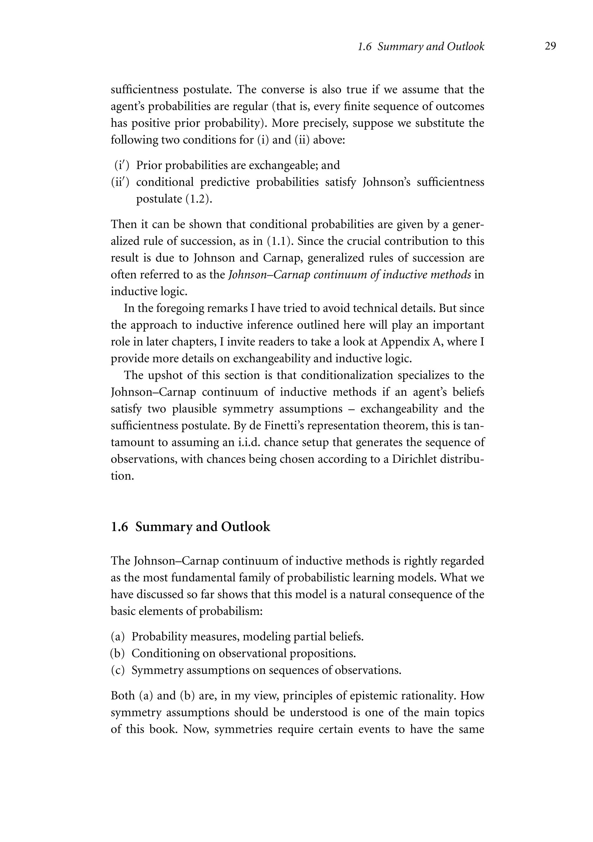 1.6 Summary and Outlook 29
sufficientness postulate. The converse is also true if we assume that the
agent’s probabilities are regular (that is, every finite sequence of outcomes
has positive prior probability). More precisely, suppose we substitute the
following two conditions for (i) and (ii) above:
(i) Prior probabilities are exchangeable; and
(ii) conditional predictive probabilities satisfy Johnson’s sufficientness
postulate (1.2).
Then it can be shown that conditional probabilities are given by a gener-
alized rule of succession, as in (1.1). Since the crucial contribution to this
result is due to Johnson and Carnap, generalized rules of succession are
often referred to as the Johnson–Carnap continuum of inductive methods in
inductive logic.
In the foregoing remarks I have tried to avoid technical details. But since
the approach to inductive inference outlined here will play an important
role in later chapters, I invite readers to take a look at Appendix A, where I
provide more details on exchangeability and inductive logic.
The upshot of this section is that conditionalization specializes to the
Johnson–Carnap continuum of inductive methods if an agent’s beliefs
satisfy two plausible symmetry assumptions – exchangeability and the
sufficientness postulate. By de Finetti’s representation theorem, this is tan-
tamount to assuming an i.i.d. chance setup that generates the sequence of
observations, with chances being chosen according to a Dirichlet distribu-
tion.
1.6 Summary and Outlook
The Johnson–Carnap continuum of inductive methods is rightly regarded
as the most fundamental family of probabilistic learning models. What we
have discussed so far shows that this model is a natural consequence of the
basic elements of probabilism:
(a) Probability measures, modeling partial beliefs.
(b) Conditioning on observational propositions.
(c) Symmetry assumptions on sequences of observations.
Both (a) and (b) are, in my view, principles of epistemic rationality. How
symmetry assumptions should be understood is one of the main topics
of this book. Now, symmetries require certain events to have the same
 