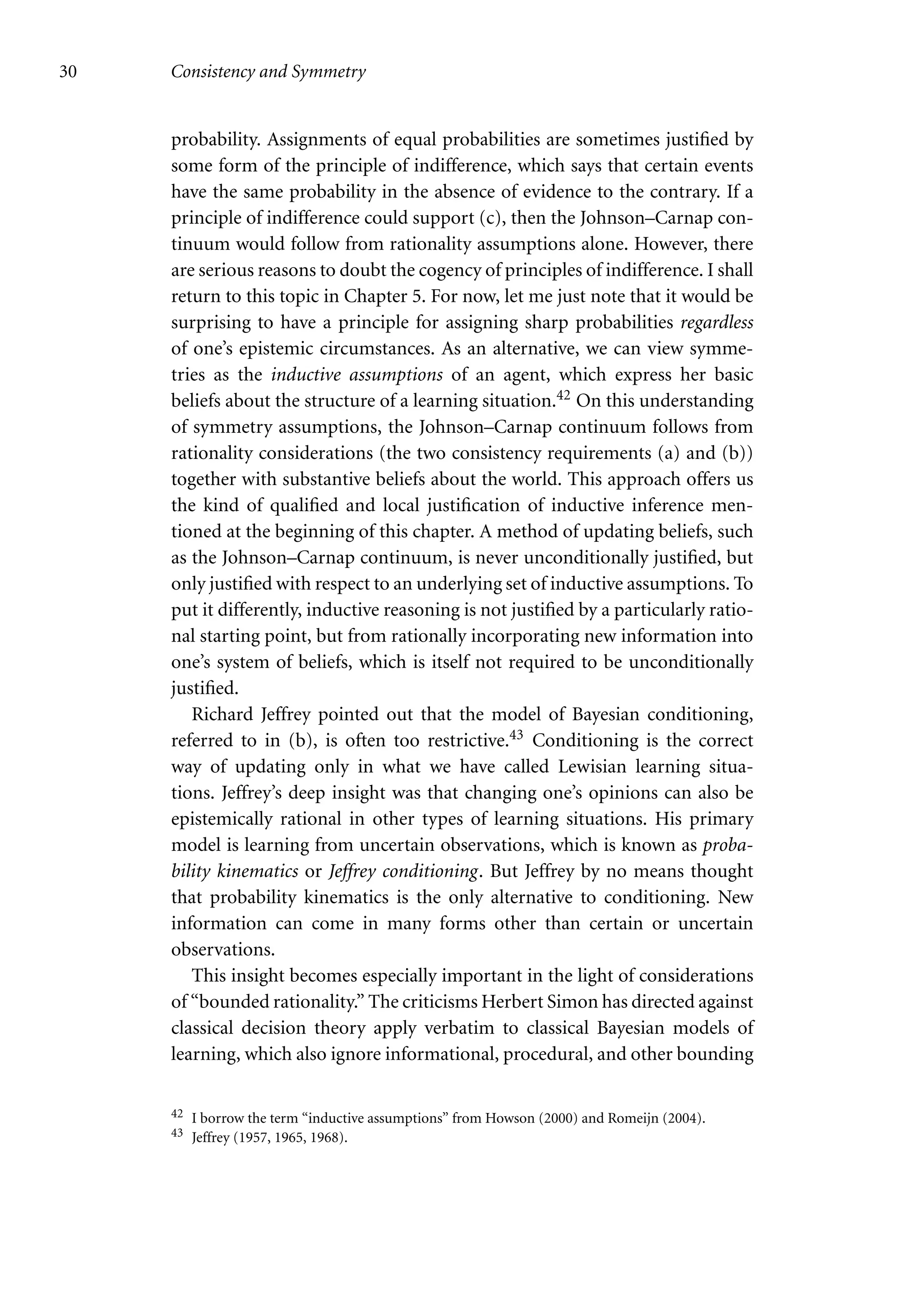 30 Consistency and Symmetry
probability. Assignments of equal probabilities are sometimes justified by
some form of the principle of indifference, which says that certain events
have the same probability in the absence of evidence to the contrary. If a
principle of indifference could support (c), then the Johnson–Carnap con-
tinuum would follow from rationality assumptions alone. However, there
are serious reasons to doubt the cogency of principles of indifference. I shall
return to this topic in Chapter 5. For now, let me just note that it would be
surprising to have a principle for assigning sharp probabilities regardless
of one’s epistemic circumstances. As an alternative, we can view symme-
tries as the inductive assumptions of an agent, which express her basic
beliefs about the structure of a learning situation.42 On this understanding
of symmetry assumptions, the Johnson–Carnap continuum follows from
rationality considerations (the two consistency requirements (a) and (b))
together with substantive beliefs about the world. This approach offers us
the kind of qualified and local justification of inductive inference men-
tioned at the beginning of this chapter. A method of updating beliefs, such
as the Johnson–Carnap continuum, is never unconditionally justified, but
only justified with respect to an underlying set of inductive assumptions. To
put it differently, inductive reasoning is not justified by a particularly ratio-
nal starting point, but from rationally incorporating new information into
one’s system of beliefs, which is itself not required to be unconditionally
justified.
Richard Jeffrey pointed out that the model of Bayesian conditioning,
referred to in (b), is often too restrictive.43 Conditioning is the correct
way of updating only in what we have called Lewisian learning situa-
tions. Jeffrey’s deep insight was that changing one’s opinions can also be
epistemically rational in other types of learning situations. His primary
model is learning from uncertain observations, which is known as proba-
bility kinematics or Jeffrey conditioning. But Jeffrey by no means thought
that probability kinematics is the only alternative to conditioning. New
information can come in many forms other than certain or uncertain
observations.
This insight becomes especially important in the light of considerations
of “bounded rationality.” The criticisms Herbert Simon has directed against
classical decision theory apply verbatim to classical Bayesian models of
learning, which also ignore informational, procedural, and other bounding
42 I borrow the term “inductive assumptions” from Howson (2000) and Romeijn (2004).
43 Jeffrey (1957, 1965, 1968).
 