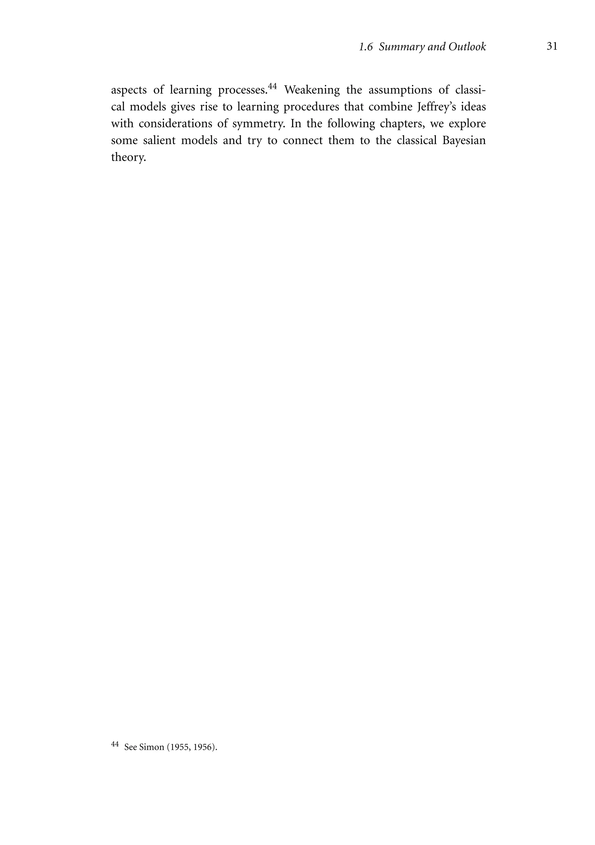 1.6 Summary and Outlook 31
aspects of learning processes.44 Weakening the assumptions of classi-
cal models gives rise to learning procedures that combine Jeffrey’s ideas
with considerations of symmetry. In the following chapters, we explore
some salient models and try to connect them to the classical Bayesian
theory.
44 See Simon (1955, 1956).
 