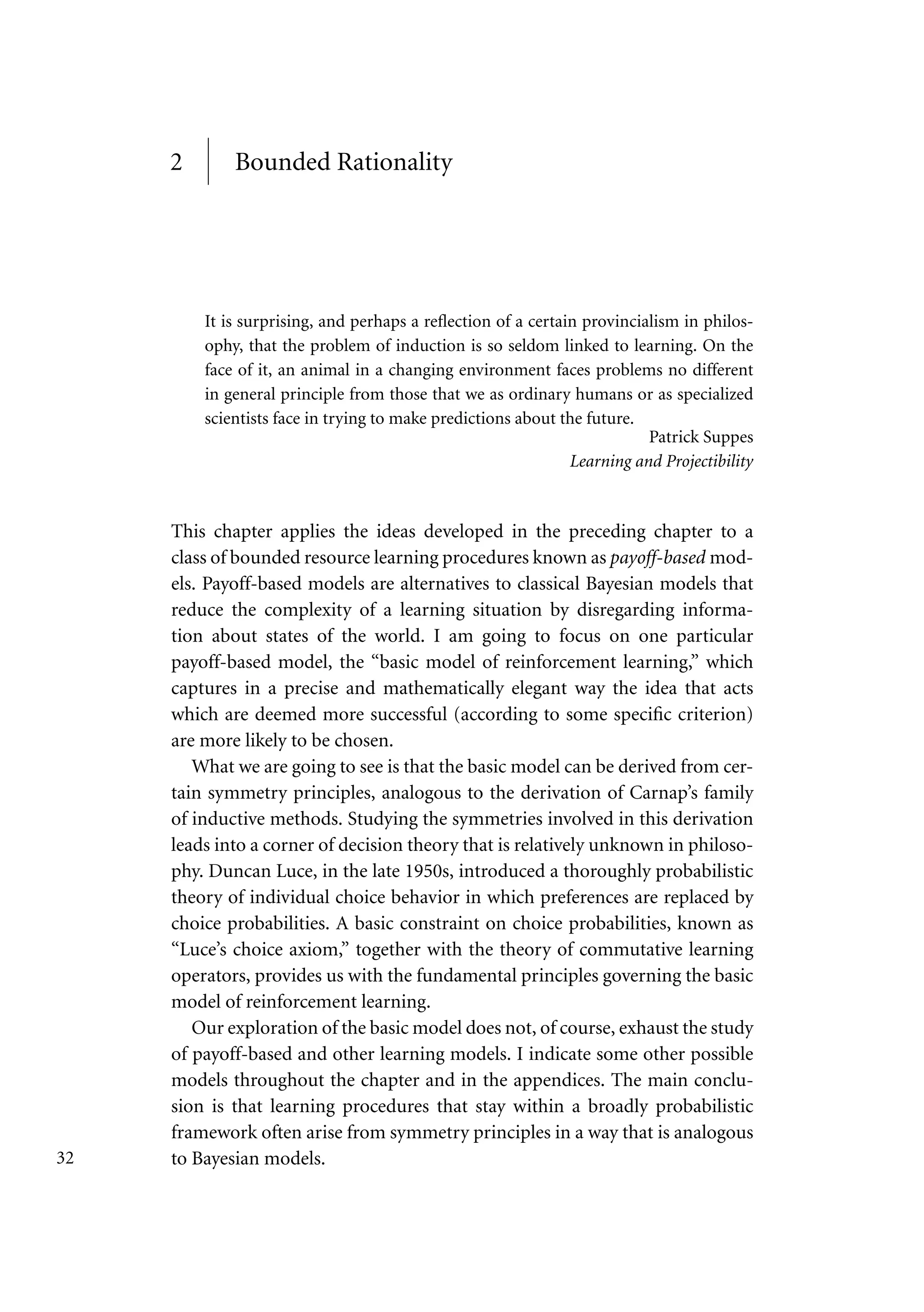 2 Bounded Rationality
It is surprising, and perhaps a reflection of a certain provincialism in philos-
ophy, that the problem of induction is so seldom linked to learning. On the
face of it, an animal in a changing environment faces problems no different
in general principle from those that we as ordinary humans or as specialized
scientists face in trying to make predictions about the future.
Patrick Suppes
Learning and Projectibility
This chapter applies the ideas developed in the preceding chapter to a
class of bounded resource learning procedures known as payoff-based mod-
els. Payoff-based models are alternatives to classical Bayesian models that
reduce the complexity of a learning situation by disregarding informa-
tion about states of the world. I am going to focus on one particular
payoff-based model, the “basic model of reinforcement learning,” which
captures in a precise and mathematically elegant way the idea that acts
which are deemed more successful (according to some specific criterion)
are more likely to be chosen.
What we are going to see is that the basic model can be derived from cer-
tain symmetry principles, analogous to the derivation of Carnap’s family
of inductive methods. Studying the symmetries involved in this derivation
leads into a corner of decision theory that is relatively unknown in philoso-
phy. Duncan Luce, in the late 1950s, introduced a thoroughly probabilistic
theory of individual choice behavior in which preferences are replaced by
choice probabilities. A basic constraint on choice probabilities, known as
“Luce’s choice axiom,” together with the theory of commutative learning
operators, provides us with the fundamental principles governing the basic
model of reinforcement learning.
Our exploration of the basic model does not, of course, exhaust the study
of payoff-based and other learning models. I indicate some other possible
models throughout the chapter and in the appendices. The main conclu-
sion is that learning procedures that stay within a broadly probabilistic
framework often arise from symmetry principles in a way that is analogous
to Bayesian models.
32
 