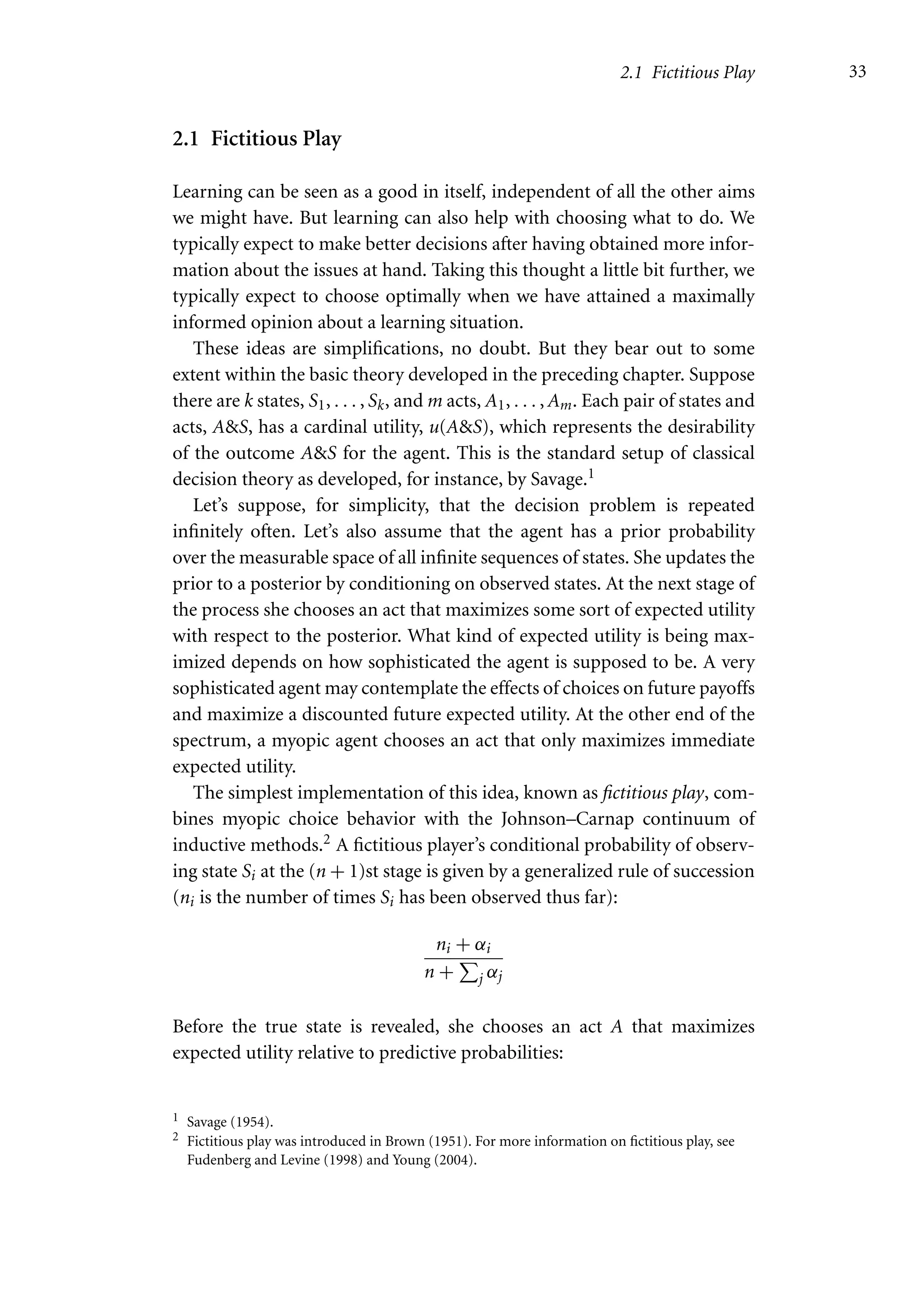 2.1 Fictitious Play 33
2.1 Fictitious Play
Learning can be seen as a good in itself, independent of all the other aims
we might have. But learning can also help with choosing what to do. We
typically expect to make better decisions after having obtained more infor-
mation about the issues at hand. Taking this thought a little bit further, we
typically expect to choose optimally when we have attained a maximally
informed opinion about a learning situation.
These ideas are simplifications, no doubt. But they bear out to some
extent within the basic theory developed in the preceding chapter. Suppose
there are k states, S1, . . . , Sk, and m acts, A1, . . . , Am. Each pair of states and
acts, AS, has a cardinal utility, u(AS), which represents the desirability
of the outcome AS for the agent. This is the standard setup of classical
decision theory as developed, for instance, by Savage.1
Let’s suppose, for simplicity, that the decision problem is repeated
infinitely often. Let’s also assume that the agent has a prior probability
over the measurable space of all infinite sequences of states. She updates the
prior to a posterior by conditioning on observed states. At the next stage of
the process she chooses an act that maximizes some sort of expected utility
with respect to the posterior. What kind of expected utility is being max-
imized depends on how sophisticated the agent is supposed to be. A very
sophisticated agent may contemplate the effects of choices on future payoffs
and maximize a discounted future expected utility. At the other end of the
spectrum, a myopic agent chooses an act that only maximizes immediate
expected utility.
The simplest implementation of this idea, known as fictitious play, com-
bines myopic choice behavior with the Johnson–Carnap continuum of
inductive methods.2 A fictitious player’s conditional probability of observ-
ing state Si at the (n + 1)st stage is given by a generalized rule of succession
(ni is the number of times Si has been observed thus far):
ni + αi
n +

j αj
Before the true state is revealed, she chooses an act A that maximizes
expected utility relative to predictive probabilities:
1 Savage (1954).
2 Fictitious play was introduced in Brown (1951). For more information on fictitious play, see
Fudenberg and Levine (1998) and Young (2004).
 