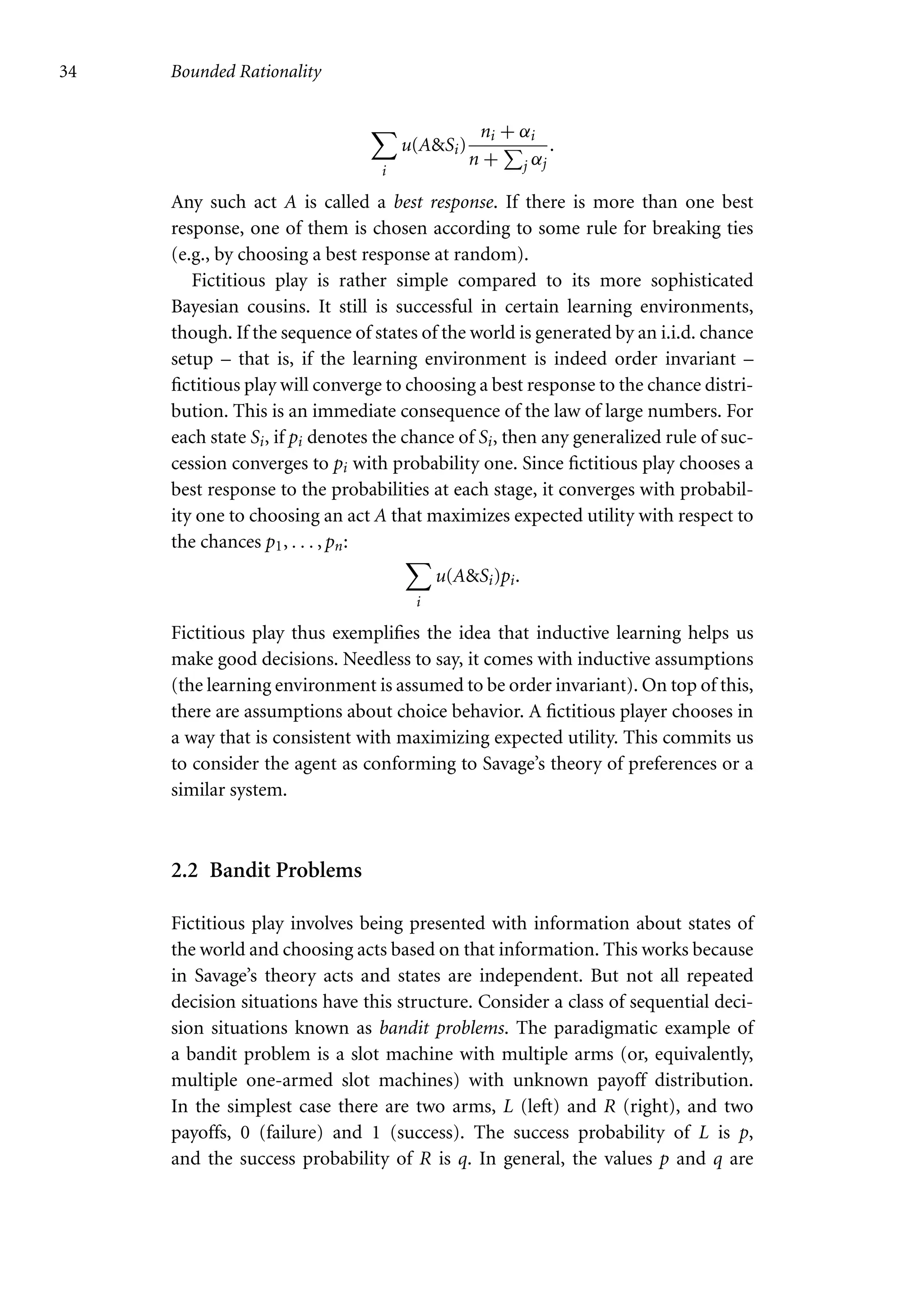 34 Bounded Rationality

i
u(ASi)
ni + αi
n +

j αj
.
Any such act A is called a best response. If there is more than one best
response, one of them is chosen according to some rule for breaking ties
(e.g., by choosing a best response at random).
Fictitious play is rather simple compared to its more sophisticated
Bayesian cousins. It still is successful in certain learning environments,
though. If the sequence of states of the world is generated by an i.i.d. chance
setup – that is, if the learning environment is indeed order invariant –
fictitious play will converge to choosing a best response to the chance distri-
bution. This is an immediate consequence of the law of large numbers. For
each state Si, if pi denotes the chance of Si, then any generalized rule of suc-
cession converges to pi with probability one. Since fictitious play chooses a
best response to the probabilities at each stage, it converges with probabil-
ity one to choosing an act A that maximizes expected utility with respect to
the chances p1, . . . , pn:

i
u(ASi)pi.
Fictitious play thus exemplifies the idea that inductive learning helps us
make good decisions. Needless to say, it comes with inductive assumptions
(the learning environment is assumed to be order invariant). On top of this,
there are assumptions about choice behavior. A fictitious player chooses in
a way that is consistent with maximizing expected utility. This commits us
to consider the agent as conforming to Savage’s theory of preferences or a
similar system.
2.2 Bandit Problems
Fictitious play involves being presented with information about states of
the world and choosing acts based on that information. This works because
in Savage’s theory acts and states are independent. But not all repeated
decision situations have this structure. Consider a class of sequential deci-
sion situations known as bandit problems. The paradigmatic example of
a bandit problem is a slot machine with multiple arms (or, equivalently,
multiple one-armed slot machines) with unknown payoff distribution.
In the simplest case there are two arms, L (left) and R (right), and two
payoffs, 0 (failure) and 1 (success). The success probability of L is p,
and the success probability of R is q. In general, the values p and q are
 