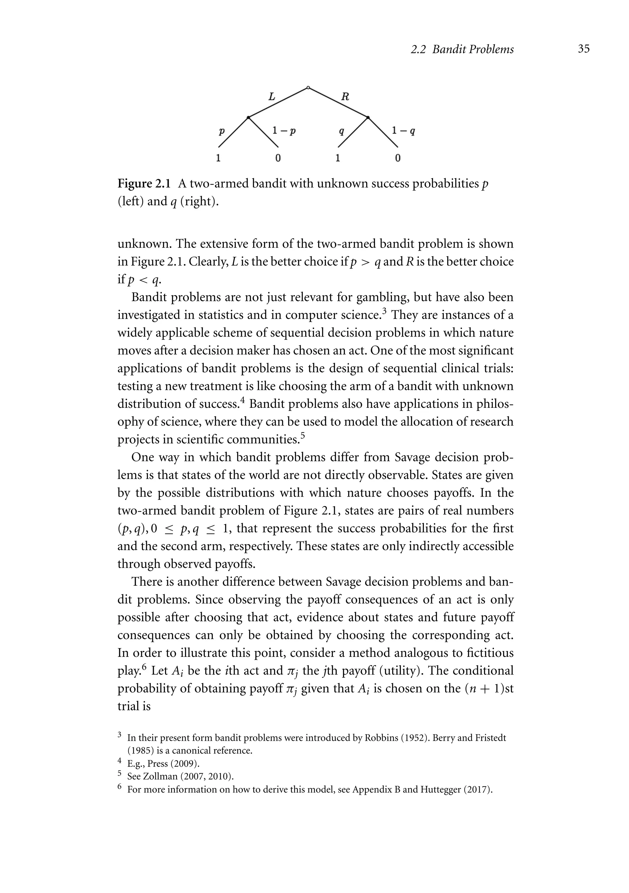 2.2 Bandit Problems 35
Figure 2.1 A two-armed bandit with unknown success probabilities p
(left) and q (right).
unknown. The extensive form of the two-armed bandit problem is shown
in Figure 2.1. Clearly, L is the better choice if p  q and R is the better choice
if p  q.
Bandit problems are not just relevant for gambling, but have also been
investigated in statistics and in computer science.3 They are instances of a
widely applicable scheme of sequential decision problems in which nature
moves after a decision maker has chosen an act. One of the most significant
applications of bandit problems is the design of sequential clinical trials:
testing a new treatment is like choosing the arm of a bandit with unknown
distribution of success.4 Bandit problems also have applications in philos-
ophy of science, where they can be used to model the allocation of research
projects in scientific communities.5
One way in which bandit problems differ from Savage decision prob-
lems is that states of the world are not directly observable. States are given
by the possible distributions with which nature chooses payoffs. In the
two-armed bandit problem of Figure 2.1, states are pairs of real numbers
(p, q), 0 ≤ p, q ≤ 1, that represent the success probabilities for the first
and the second arm, respectively. These states are only indirectly accessible
through observed payoffs.
There is another difference between Savage decision problems and ban-
dit problems. Since observing the payoff consequences of an act is only
possible after choosing that act, evidence about states and future payoff
consequences can only be obtained by choosing the corresponding act.
In order to illustrate this point, consider a method analogous to fictitious
play.6 Let Ai be the ith act and πj the jth payoff (utility). The conditional
probability of obtaining payoff πj given that Ai is chosen on the (n + 1)st
trial is
3 In their present form bandit problems were introduced by Robbins (1952). Berry and Fristedt
(1985) is a canonical reference.
4 E.g., Press (2009).
5 See Zollman (2007, 2010).
6 For more information on how to derive this model, see Appendix B and Huttegger (2017).
 