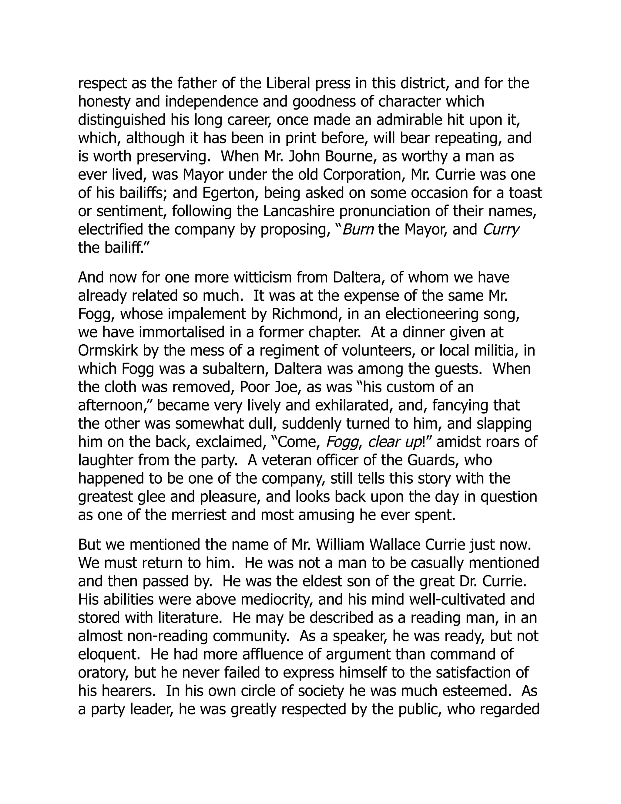 respect as the father of the Liberal press in this district, and for the
honesty and independence and goodness of character which
distinguished his long career, once made an admirable hit upon it,
which, although it has been in print before, will bear repeating, and
is worth preserving. When Mr. John Bourne, as worthy a man as
ever lived, was Mayor under the old Corporation, Mr. Currie was one
of his bailiffs; and Egerton, being asked on some occasion for a toast
or sentiment, following the Lancashire pronunciation of their names,
electrified the company by proposing, “Burn the Mayor, and Curry
the bailiff.”
And now for one more witticism from Daltera, of whom we have
already related so much. It was at the expense of the same Mr.
Fogg, whose impalement by Richmond, in an electioneering song,
we have immortalised in a former chapter. At a dinner given at
Ormskirk by the mess of a regiment of volunteers, or local militia, in
which Fogg was a subaltern, Daltera was among the guests. When
the cloth was removed, Poor Joe, as was “his custom of an
afternoon,” became very lively and exhilarated, and, fancying that
the other was somewhat dull, suddenly turned to him, and slapping
him on the back, exclaimed, “Come, Fogg, clear up!” amidst roars of
laughter from the party. A veteran officer of the Guards, who
happened to be one of the company, still tells this story with the
greatest glee and pleasure, and looks back upon the day in question
as one of the merriest and most amusing he ever spent.
But we mentioned the name of Mr. William Wallace Currie just now.
We must return to him. He was not a man to be casually mentioned
and then passed by. He was the eldest son of the great Dr. Currie.
His abilities were above mediocrity, and his mind well-cultivated and
stored with literature. He may be described as a reading man, in an
almost non-reading community. As a speaker, he was ready, but not
eloquent. He had more affluence of argument than command of
oratory, but he never failed to express himself to the satisfaction of
his hearers. In his own circle of society he was much esteemed. As
a party leader, he was greatly respected by the public, who regarded
 