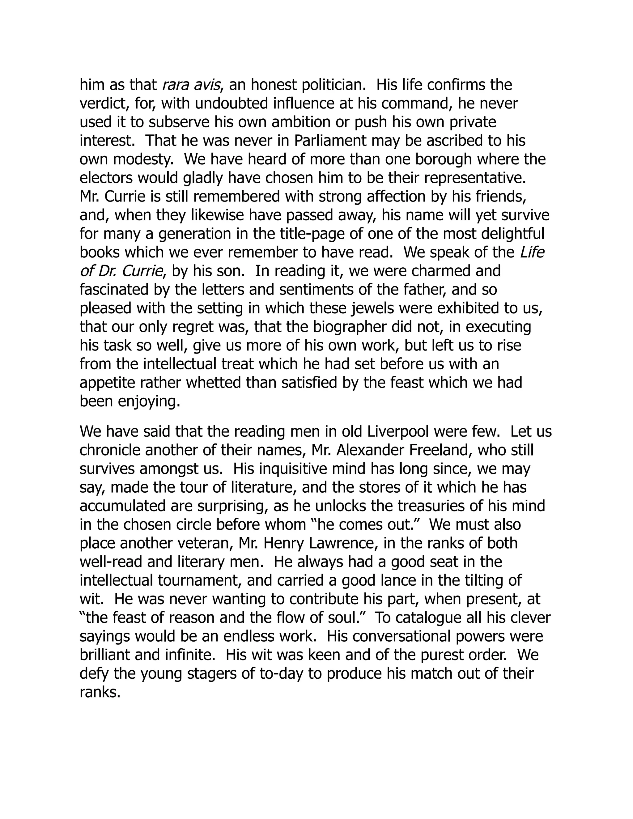 him as that rara avis, an honest politician. His life confirms the
verdict, for, with undoubted influence at his command, he never
used it to subserve his own ambition or push his own private
interest. That he was never in Parliament may be ascribed to his
own modesty. We have heard of more than one borough where the
electors would gladly have chosen him to be their representative.
Mr. Currie is still remembered with strong affection by his friends,
and, when they likewise have passed away, his name will yet survive
for many a generation in the title-page of one of the most delightful
books which we ever remember to have read. We speak of the Life
of Dr. Currie, by his son. In reading it, we were charmed and
fascinated by the letters and sentiments of the father, and so
pleased with the setting in which these jewels were exhibited to us,
that our only regret was, that the biographer did not, in executing
his task so well, give us more of his own work, but left us to rise
from the intellectual treat which he had set before us with an
appetite rather whetted than satisfied by the feast which we had
been enjoying.
We have said that the reading men in old Liverpool were few. Let us
chronicle another of their names, Mr. Alexander Freeland, who still
survives amongst us. His inquisitive mind has long since, we may
say, made the tour of literature, and the stores of it which he has
accumulated are surprising, as he unlocks the treasuries of his mind
in the chosen circle before whom “he comes out.” We must also
place another veteran, Mr. Henry Lawrence, in the ranks of both
well-read and literary men. He always had a good seat in the
intellectual tournament, and carried a good lance in the tilting of
wit. He was never wanting to contribute his part, when present, at
“the feast of reason and the flow of soul.” To catalogue all his clever
sayings would be an endless work. His conversational powers were
brilliant and infinite. His wit was keen and of the purest order. We
defy the young stagers of to-day to produce his match out of their
ranks.
 