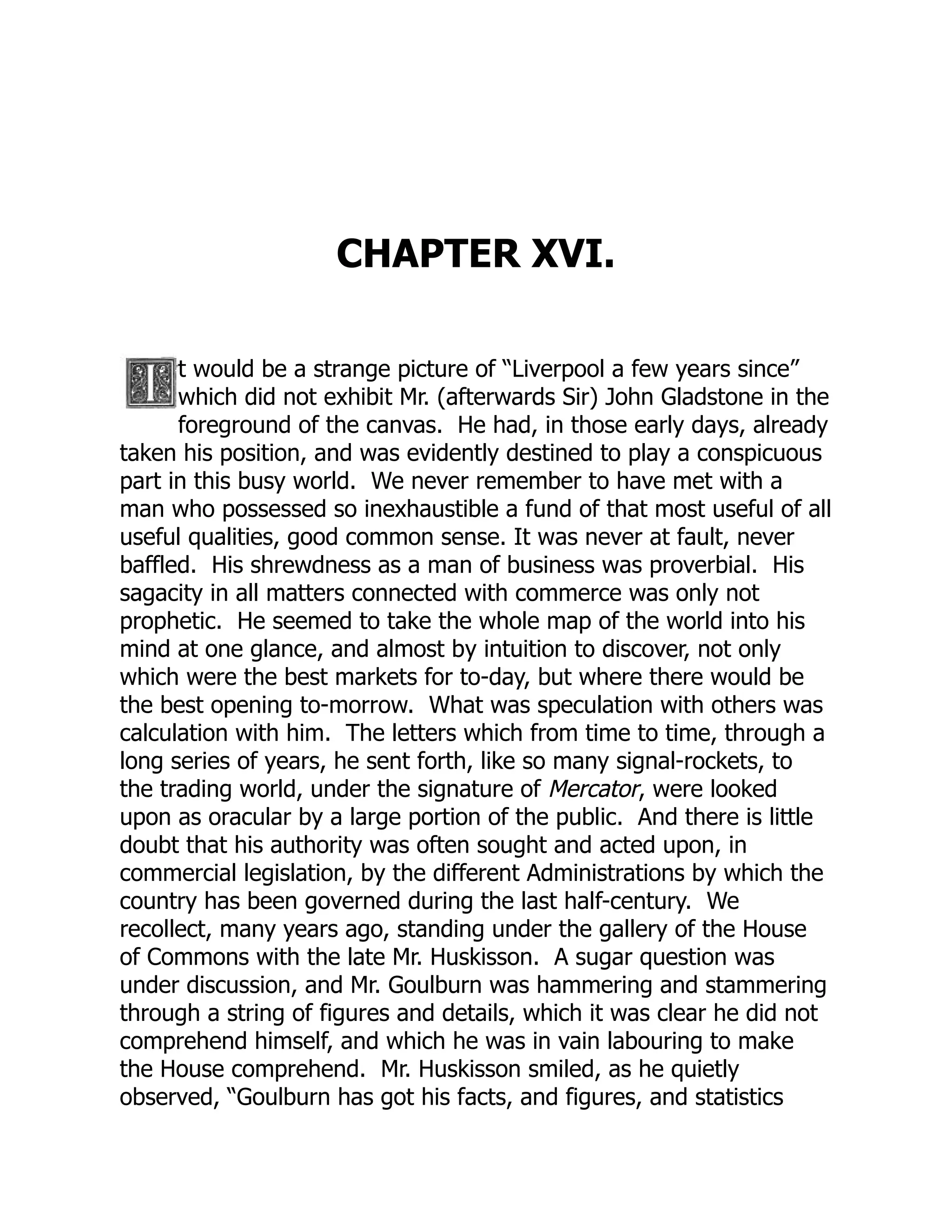 CHAPTER XVI.
t would be a strange picture of “Liverpool a few years since”
which did not exhibit Mr. (afterwards Sir) John Gladstone in the
foreground of the canvas. He had, in those early days, already
taken his position, and was evidently destined to play a conspicuous
part in this busy world. We never remember to have met with a
man who possessed so inexhaustible a fund of that most useful of all
useful qualities, good common sense. It was never at fault, never
baffled. His shrewdness as a man of business was proverbial. His
sagacity in all matters connected with commerce was only not
prophetic. He seemed to take the whole map of the world into his
mind at one glance, and almost by intuition to discover, not only
which were the best markets for to-day, but where there would be
the best opening to-morrow. What was speculation with others was
calculation with him. The letters which from time to time, through a
long series of years, he sent forth, like so many signal-rockets, to
the trading world, under the signature of Mercator, were looked
upon as oracular by a large portion of the public. And there is little
doubt that his authority was often sought and acted upon, in
commercial legislation, by the different Administrations by which the
country has been governed during the last half-century. We
recollect, many years ago, standing under the gallery of the House
of Commons with the late Mr. Huskisson. A sugar question was
under discussion, and Mr. Goulburn was hammering and stammering
through a string of figures and details, which it was clear he did not
comprehend himself, and which he was in vain labouring to make
the House comprehend. Mr. Huskisson smiled, as he quietly
observed, “Goulburn has got his facts, and figures, and statistics
 