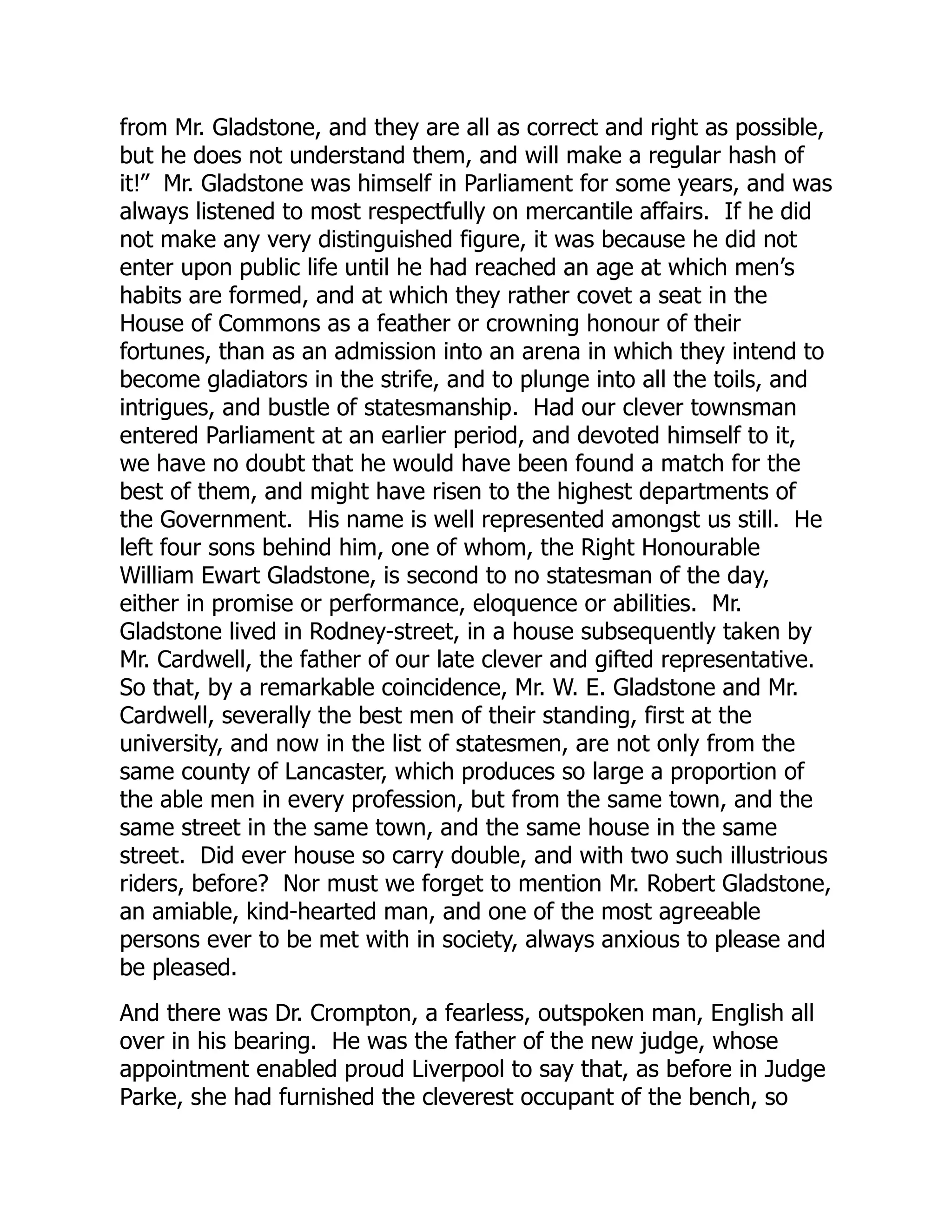 from Mr. Gladstone, and they are all as correct and right as possible,
but he does not understand them, and will make a regular hash of
it!” Mr. Gladstone was himself in Parliament for some years, and was
always listened to most respectfully on mercantile affairs. If he did
not make any very distinguished figure, it was because he did not
enter upon public life until he had reached an age at which men’s
habits are formed, and at which they rather covet a seat in the
House of Commons as a feather or crowning honour of their
fortunes, than as an admission into an arena in which they intend to
become gladiators in the strife, and to plunge into all the toils, and
intrigues, and bustle of statesmanship. Had our clever townsman
entered Parliament at an earlier period, and devoted himself to it,
we have no doubt that he would have been found a match for the
best of them, and might have risen to the highest departments of
the Government. His name is well represented amongst us still. He
left four sons behind him, one of whom, the Right Honourable
William Ewart Gladstone, is second to no statesman of the day,
either in promise or performance, eloquence or abilities. Mr.
Gladstone lived in Rodney-street, in a house subsequently taken by
Mr. Cardwell, the father of our late clever and gifted representative.
So that, by a remarkable coincidence, Mr. W. E. Gladstone and Mr.
Cardwell, severally the best men of their standing, first at the
university, and now in the list of statesmen, are not only from the
same county of Lancaster, which produces so large a proportion of
the able men in every profession, but from the same town, and the
same street in the same town, and the same house in the same
street. Did ever house so carry double, and with two such illustrious
riders, before? Nor must we forget to mention Mr. Robert Gladstone,
an amiable, kind-hearted man, and one of the most agreeable
persons ever to be met with in society, always anxious to please and
be pleased.
And there was Dr. Crompton, a fearless, outspoken man, English all
over in his bearing. He was the father of the new judge, whose
appointment enabled proud Liverpool to say that, as before in Judge
Parke, she had furnished the cleverest occupant of the bench, so
 