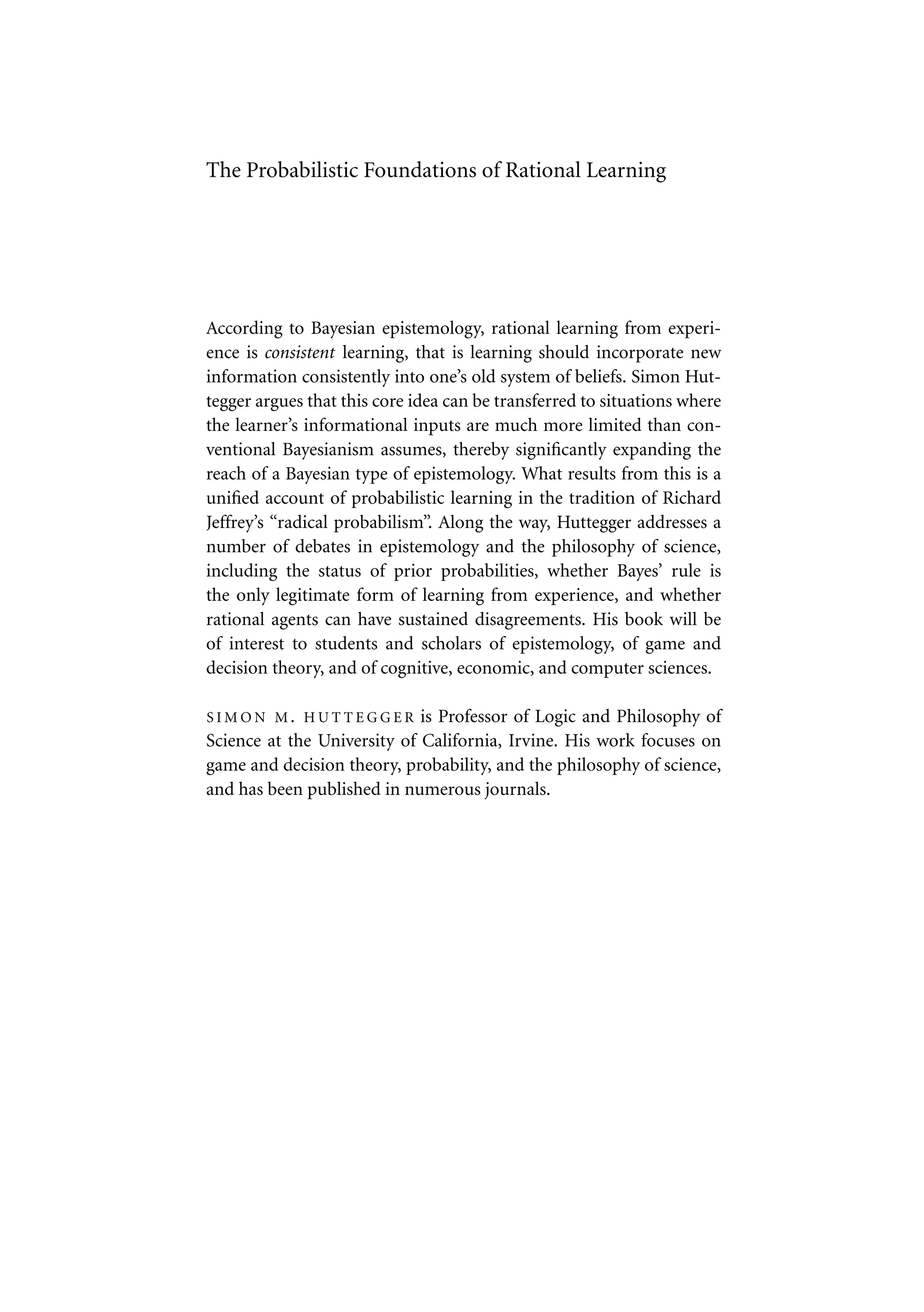 The Probabilistic Foundations of Rational Learning
According to Bayesian epistemology, rational learning from experi-
ence is consistent learning, that is learning should incorporate new
information consistently into one’s old system of beliefs. Simon Hut-
tegger argues that this core idea can be transferred to situations where
the learner’s informational inputs are much more limited than con-
ventional Bayesianism assumes, thereby significantly expanding the
reach of a Bayesian type of epistemology. What results from this is a
unified account of probabilistic learning in the tradition of Richard
Jeffrey’s “radical probabilism”. Along the way, Huttegger addresses a
number of debates in epistemology and the philosophy of science,
including the status of prior probabilities, whether Bayes’ rule is
the only legitimate form of learning from experience, and whether
rational agents can have sustained disagreements. His book will be
of interest to students and scholars of epistemology, of game and
decision theory, and of cognitive, economic, and computer sciences.
S I M O N M . H U T T E G G E R is Professor of Logic and Philosophy of
Science at the University of California, Irvine. His work focuses on
game and decision theory, probability, and the philosophy of science,
and has been published in numerous journals.
 