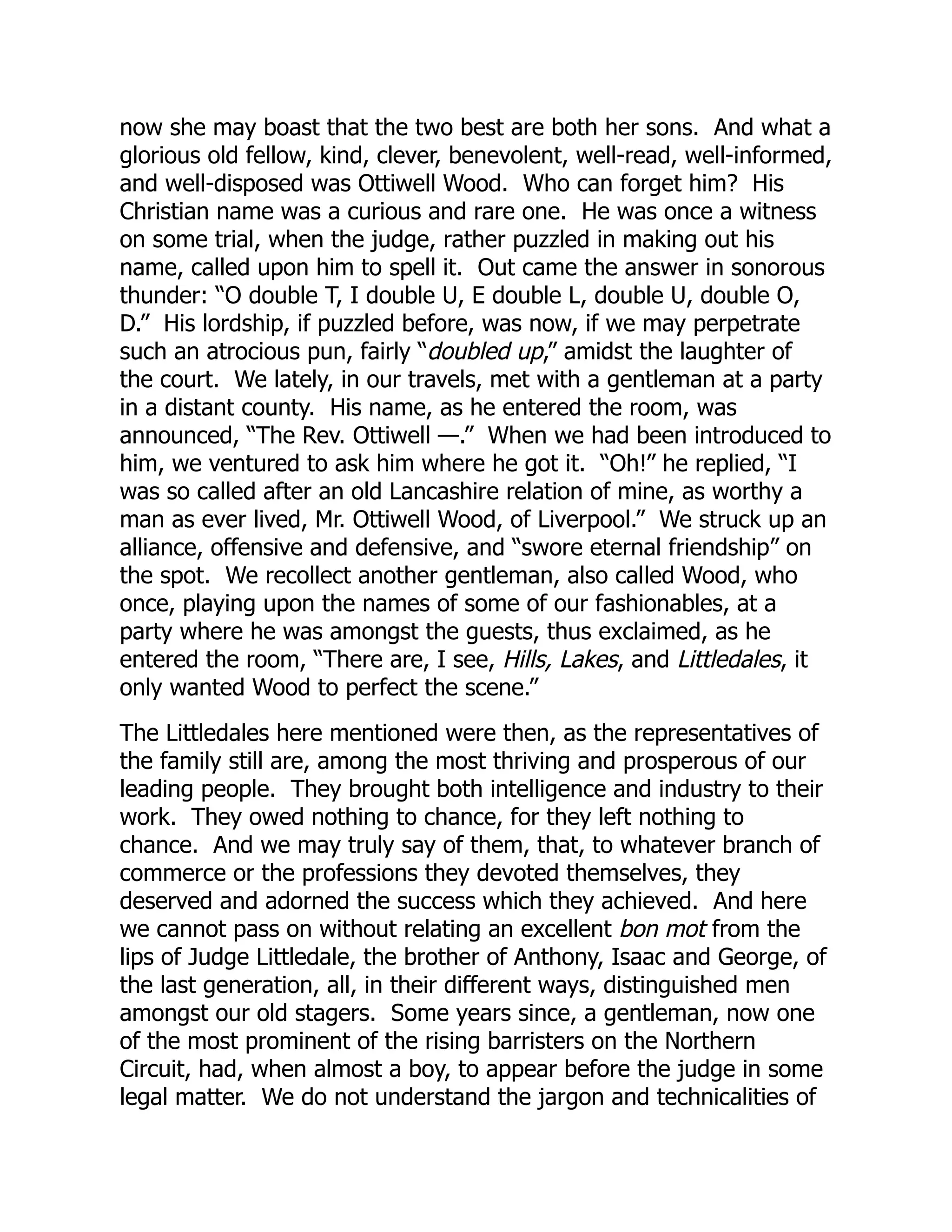 now she may boast that the two best are both her sons. And what a
glorious old fellow, kind, clever, benevolent, well-read, well-informed,
and well-disposed was Ottiwell Wood. Who can forget him? His
Christian name was a curious and rare one. He was once a witness
on some trial, when the judge, rather puzzled in making out his
name, called upon him to spell it. Out came the answer in sonorous
thunder: “O double T, I double U, E double L, double U, double O,
D.” His lordship, if puzzled before, was now, if we may perpetrate
such an atrocious pun, fairly “doubled up,” amidst the laughter of
the court. We lately, in our travels, met with a gentleman at a party
in a distant county. His name, as he entered the room, was
announced, “The Rev. Ottiwell —.” When we had been introduced to
him, we ventured to ask him where he got it. “Oh!” he replied, “I
was so called after an old Lancashire relation of mine, as worthy a
man as ever lived, Mr. Ottiwell Wood, of Liverpool.” We struck up an
alliance, offensive and defensive, and “swore eternal friendship” on
the spot. We recollect another gentleman, also called Wood, who
once, playing upon the names of some of our fashionables, at a
party where he was amongst the guests, thus exclaimed, as he
entered the room, “There are, I see, Hills, Lakes, and Littledales, it
only wanted Wood to perfect the scene.”
The Littledales here mentioned were then, as the representatives of
the family still are, among the most thriving and prosperous of our
leading people. They brought both intelligence and industry to their
work. They owed nothing to chance, for they left nothing to
chance. And we may truly say of them, that, to whatever branch of
commerce or the professions they devoted themselves, they
deserved and adorned the success which they achieved. And here
we cannot pass on without relating an excellent bon mot from the
lips of Judge Littledale, the brother of Anthony, Isaac and George, of
the last generation, all, in their different ways, distinguished men
amongst our old stagers. Some years since, a gentleman, now one
of the most prominent of the rising barristers on the Northern
Circuit, had, when almost a boy, to appear before the judge in some
legal matter. We do not understand the jargon and technicalities of
 