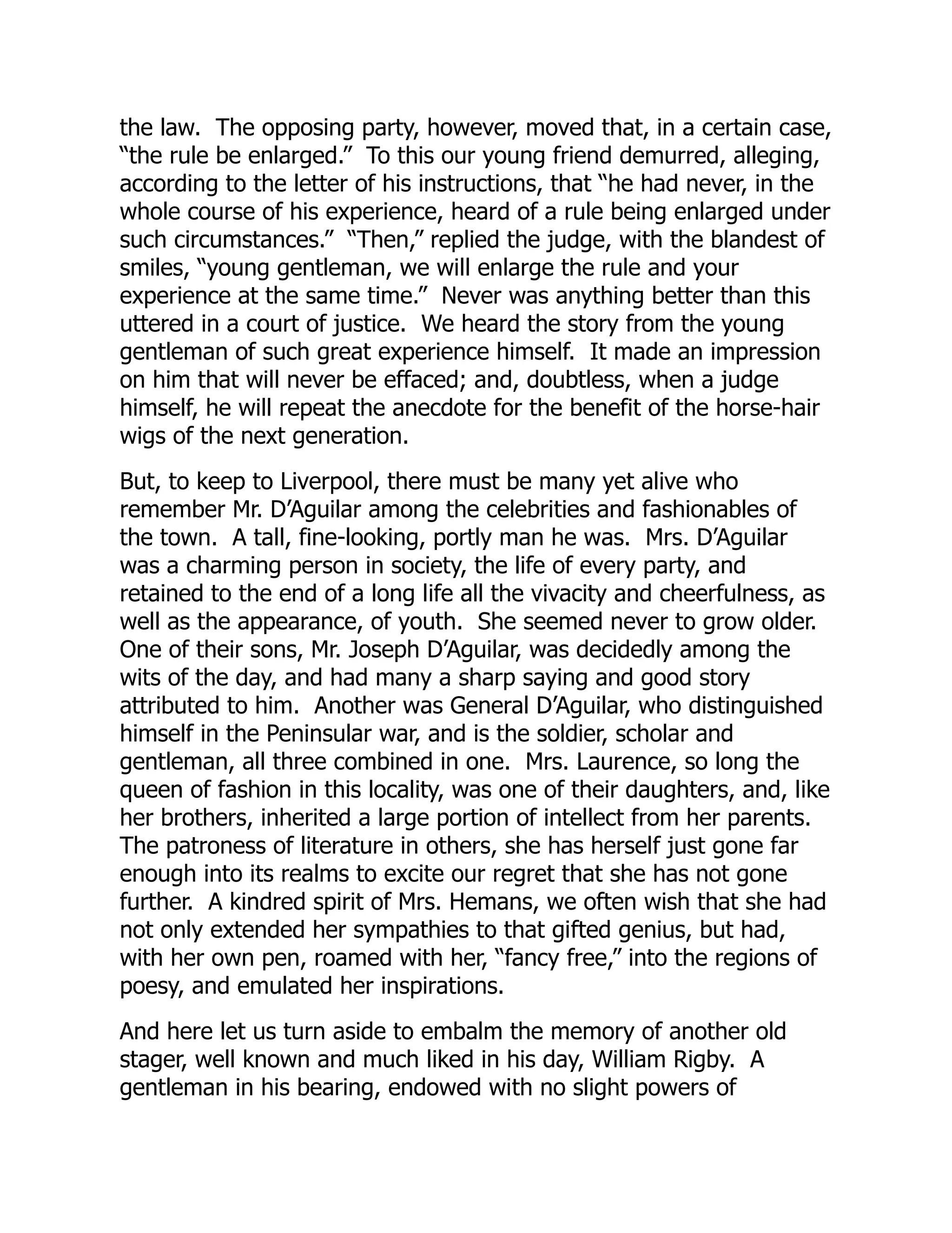 the law. The opposing party, however, moved that, in a certain case,
“the rule be enlarged.” To this our young friend demurred, alleging,
according to the letter of his instructions, that “he had never, in the
whole course of his experience, heard of a rule being enlarged under
such circumstances.” “Then,” replied the judge, with the blandest of
smiles, “young gentleman, we will enlarge the rule and your
experience at the same time.” Never was anything better than this
uttered in a court of justice. We heard the story from the young
gentleman of such great experience himself. It made an impression
on him that will never be effaced; and, doubtless, when a judge
himself, he will repeat the anecdote for the benefit of the horse-hair
wigs of the next generation.
But, to keep to Liverpool, there must be many yet alive who
remember Mr. D’Aguilar among the celebrities and fashionables of
the town. A tall, fine-looking, portly man he was. Mrs. D’Aguilar
was a charming person in society, the life of every party, and
retained to the end of a long life all the vivacity and cheerfulness, as
well as the appearance, of youth. She seemed never to grow older.
One of their sons, Mr. Joseph D’Aguilar, was decidedly among the
wits of the day, and had many a sharp saying and good story
attributed to him. Another was General D’Aguilar, who distinguished
himself in the Peninsular war, and is the soldier, scholar and
gentleman, all three combined in one. Mrs. Laurence, so long the
queen of fashion in this locality, was one of their daughters, and, like
her brothers, inherited a large portion of intellect from her parents.
The patroness of literature in others, she has herself just gone far
enough into its realms to excite our regret that she has not gone
further. A kindred spirit of Mrs. Hemans, we often wish that she had
not only extended her sympathies to that gifted genius, but had,
with her own pen, roamed with her, “fancy free,” into the regions of
poesy, and emulated her inspirations.
And here let us turn aside to embalm the memory of another old
stager, well known and much liked in his day, William Rigby. A
gentleman in his bearing, endowed with no slight powers of
 