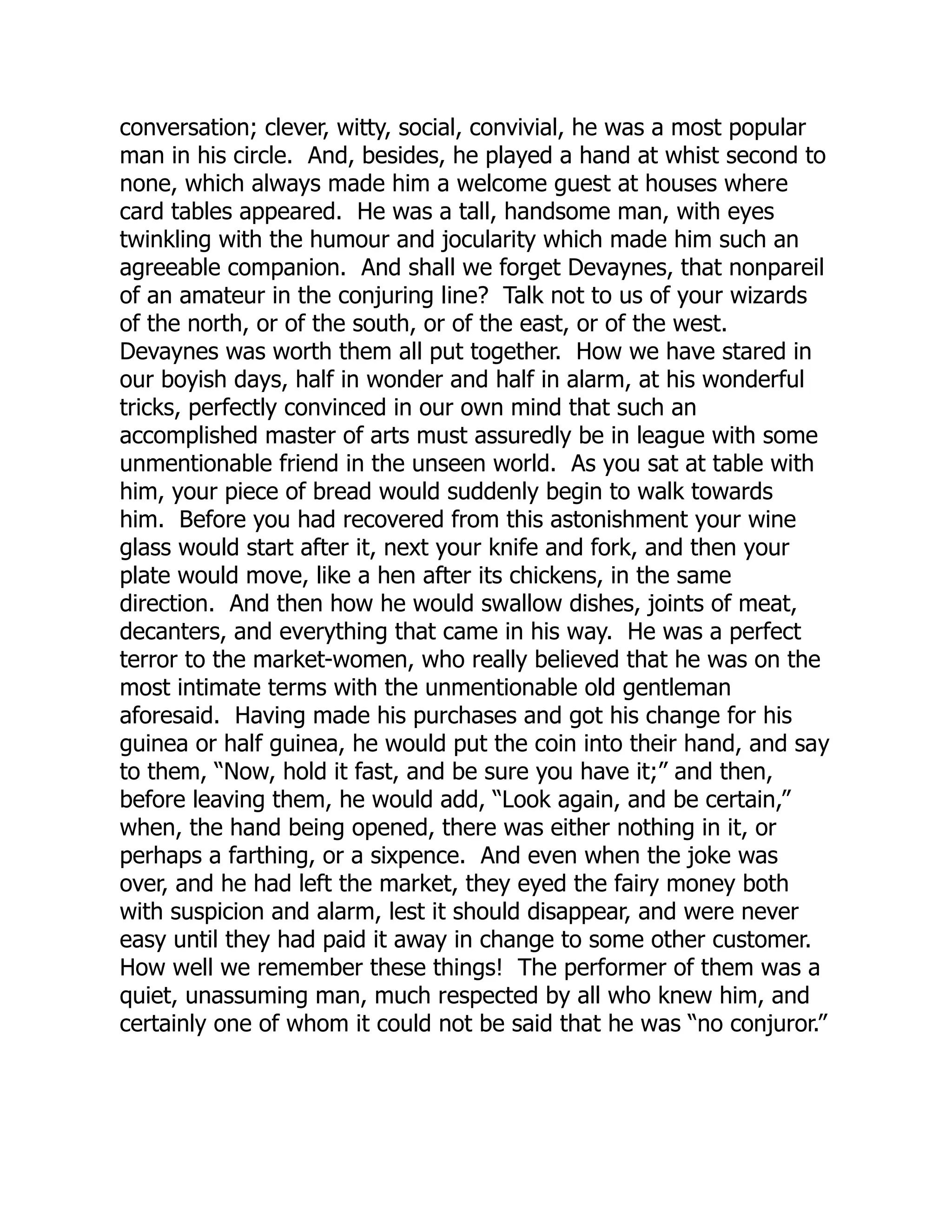 conversation; clever, witty, social, convivial, he was a most popular
man in his circle. And, besides, he played a hand at whist second to
none, which always made him a welcome guest at houses where
card tables appeared. He was a tall, handsome man, with eyes
twinkling with the humour and jocularity which made him such an
agreeable companion. And shall we forget Devaynes, that nonpareil
of an amateur in the conjuring line? Talk not to us of your wizards
of the north, or of the south, or of the east, or of the west.
Devaynes was worth them all put together. How we have stared in
our boyish days, half in wonder and half in alarm, at his wonderful
tricks, perfectly convinced in our own mind that such an
accomplished master of arts must assuredly be in league with some
unmentionable friend in the unseen world. As you sat at table with
him, your piece of bread would suddenly begin to walk towards
him. Before you had recovered from this astonishment your wine
glass would start after it, next your knife and fork, and then your
plate would move, like a hen after its chickens, in the same
direction. And then how he would swallow dishes, joints of meat,
decanters, and everything that came in his way. He was a perfect
terror to the market-women, who really believed that he was on the
most intimate terms with the unmentionable old gentleman
aforesaid. Having made his purchases and got his change for his
guinea or half guinea, he would put the coin into their hand, and say
to them, “Now, hold it fast, and be sure you have it;” and then,
before leaving them, he would add, “Look again, and be certain,”
when, the hand being opened, there was either nothing in it, or
perhaps a farthing, or a sixpence. And even when the joke was
over, and he had left the market, they eyed the fairy money both
with suspicion and alarm, lest it should disappear, and were never
easy until they had paid it away in change to some other customer.
How well we remember these things! The performer of them was a
quiet, unassuming man, much respected by all who knew him, and
certainly one of whom it could not be said that he was “no conjuror.”
 