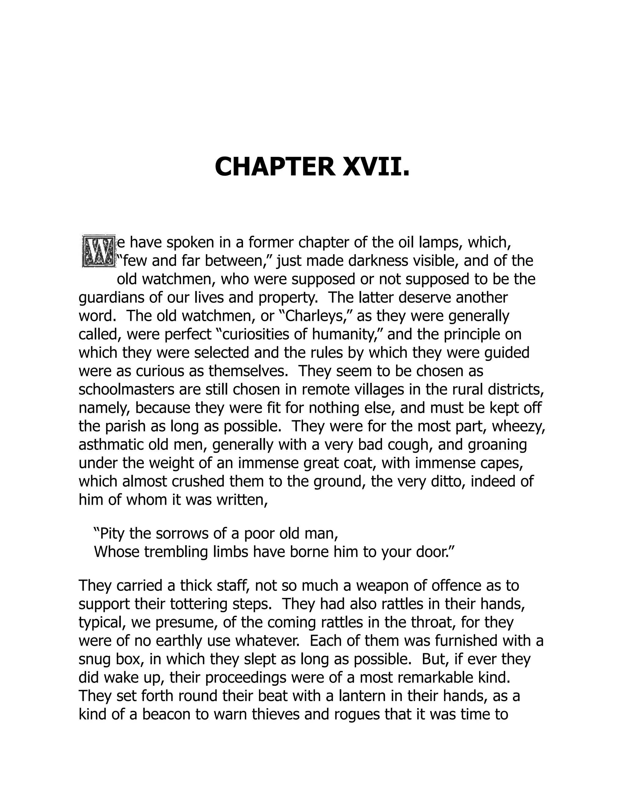 CHAPTER XVII.
e have spoken in a former chapter of the oil lamps, which,
“few and far between,” just made darkness visible, and of the
old watchmen, who were supposed or not supposed to be the
guardians of our lives and property. The latter deserve another
word. The old watchmen, or “Charleys,” as they were generally
called, were perfect “curiosities of humanity,” and the principle on
which they were selected and the rules by which they were guided
were as curious as themselves. They seem to be chosen as
schoolmasters are still chosen in remote villages in the rural districts,
namely, because they were fit for nothing else, and must be kept off
the parish as long as possible. They were for the most part, wheezy,
asthmatic old men, generally with a very bad cough, and groaning
under the weight of an immense great coat, with immense capes,
which almost crushed them to the ground, the very ditto, indeed of
him of whom it was written,
“Pity the sorrows of a poor old man,
Whose trembling limbs have borne him to your door.”
They carried a thick staff, not so much a weapon of offence as to
support their tottering steps. They had also rattles in their hands,
typical, we presume, of the coming rattles in the throat, for they
were of no earthly use whatever. Each of them was furnished with a
snug box, in which they slept as long as possible. But, if ever they
did wake up, their proceedings were of a most remarkable kind.
They set forth round their beat with a lantern in their hands, as a
kind of a beacon to warn thieves and rogues that it was time to
 