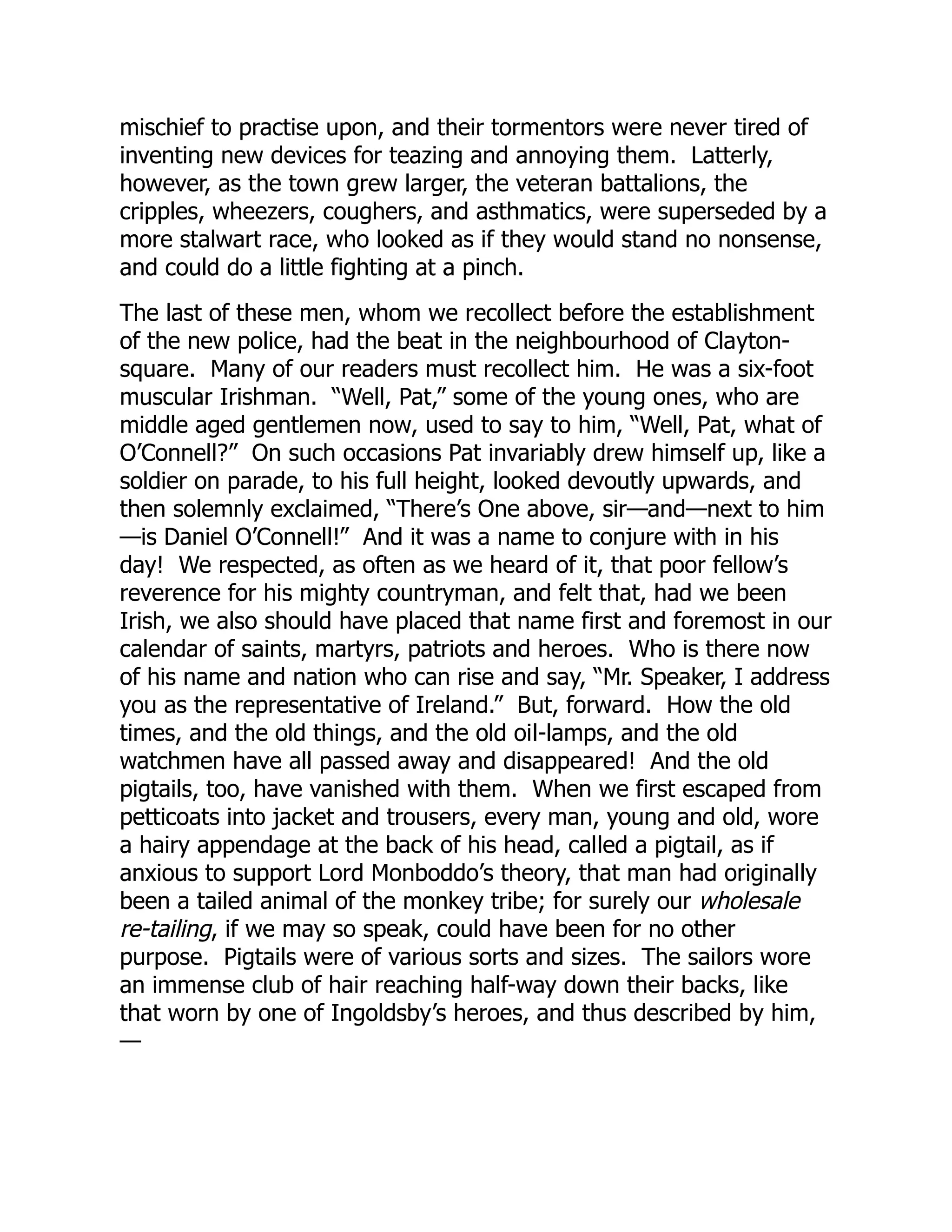 mischief to practise upon, and their tormentors were never tired of
inventing new devices for teazing and annoying them. Latterly,
however, as the town grew larger, the veteran battalions, the
cripples, wheezers, coughers, and asthmatics, were superseded by a
more stalwart race, who looked as if they would stand no nonsense,
and could do a little fighting at a pinch.
The last of these men, whom we recollect before the establishment
of the new police, had the beat in the neighbourhood of Clayton-
square. Many of our readers must recollect him. He was a six-foot
muscular Irishman. “Well, Pat,” some of the young ones, who are
middle aged gentlemen now, used to say to him, “Well, Pat, what of
O’Connell?” On such occasions Pat invariably drew himself up, like a
soldier on parade, to his full height, looked devoutly upwards, and
then solemnly exclaimed, “There’s One above, sir—and—next to him
—is Daniel O’Connell!” And it was a name to conjure with in his
day! We respected, as often as we heard of it, that poor fellow’s
reverence for his mighty countryman, and felt that, had we been
Irish, we also should have placed that name first and foremost in our
calendar of saints, martyrs, patriots and heroes. Who is there now
of his name and nation who can rise and say, “Mr. Speaker, I address
you as the representative of Ireland.” But, forward. How the old
times, and the old things, and the old oil-lamps, and the old
watchmen have all passed away and disappeared! And the old
pigtails, too, have vanished with them. When we first escaped from
petticoats into jacket and trousers, every man, young and old, wore
a hairy appendage at the back of his head, called a pigtail, as if
anxious to support Lord Monboddo’s theory, that man had originally
been a tailed animal of the monkey tribe; for surely our wholesale
re-tailing, if we may so speak, could have been for no other
purpose. Pigtails were of various sorts and sizes. The sailors wore
an immense club of hair reaching half-way down their backs, like
that worn by one of Ingoldsby’s heroes, and thus described by him,
—
 