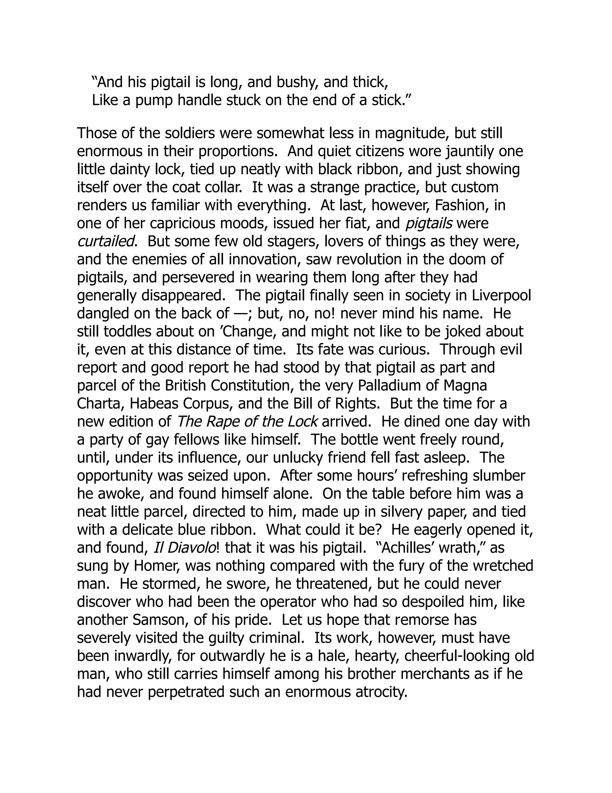 “And his pigtail is long, and bushy, and thick,
Like a pump handle stuck on the end of a stick.”
Those of the soldiers were somewhat less in magnitude, but still
enormous in their proportions. And quiet citizens wore jauntily one
little dainty lock, tied up neatly with black ribbon, and just showing
itself over the coat collar. It was a strange practice, but custom
renders us familiar with everything. At last, however, Fashion, in
one of her capricious moods, issued her fiat, and pigtails were
curtailed. But some few old stagers, lovers of things as they were,
and the enemies of all innovation, saw revolution in the doom of
pigtails, and persevered in wearing them long after they had
generally disappeared. The pigtail finally seen in society in Liverpool
dangled on the back of —; but, no, no! never mind his name. He
still toddles about on ’Change, and might not like to be joked about
it, even at this distance of time. Its fate was curious. Through evil
report and good report he had stood by that pigtail as part and
parcel of the British Constitution, the very Palladium of Magna
Charta, Habeas Corpus, and the Bill of Rights. But the time for a
new edition of The Rape of the Lock arrived. He dined one day with
a party of gay fellows like himself. The bottle went freely round,
until, under its influence, our unlucky friend fell fast asleep. The
opportunity was seized upon. After some hours’ refreshing slumber
he awoke, and found himself alone. On the table before him was a
neat little parcel, directed to him, made up in silvery paper, and tied
with a delicate blue ribbon. What could it be? He eagerly opened it,
and found, Il Diavolo! that it was his pigtail. “Achilles’ wrath,” as
sung by Homer, was nothing compared with the fury of the wretched
man. He stormed, he swore, he threatened, but he could never
discover who had been the operator who had so despoiled him, like
another Samson, of his pride. Let us hope that remorse has
severely visited the guilty criminal. Its work, however, must have
been inwardly, for outwardly he is a hale, hearty, cheerful-looking old
man, who still carries himself among his brother merchants as if he
had never perpetrated such an enormous atrocity.
 