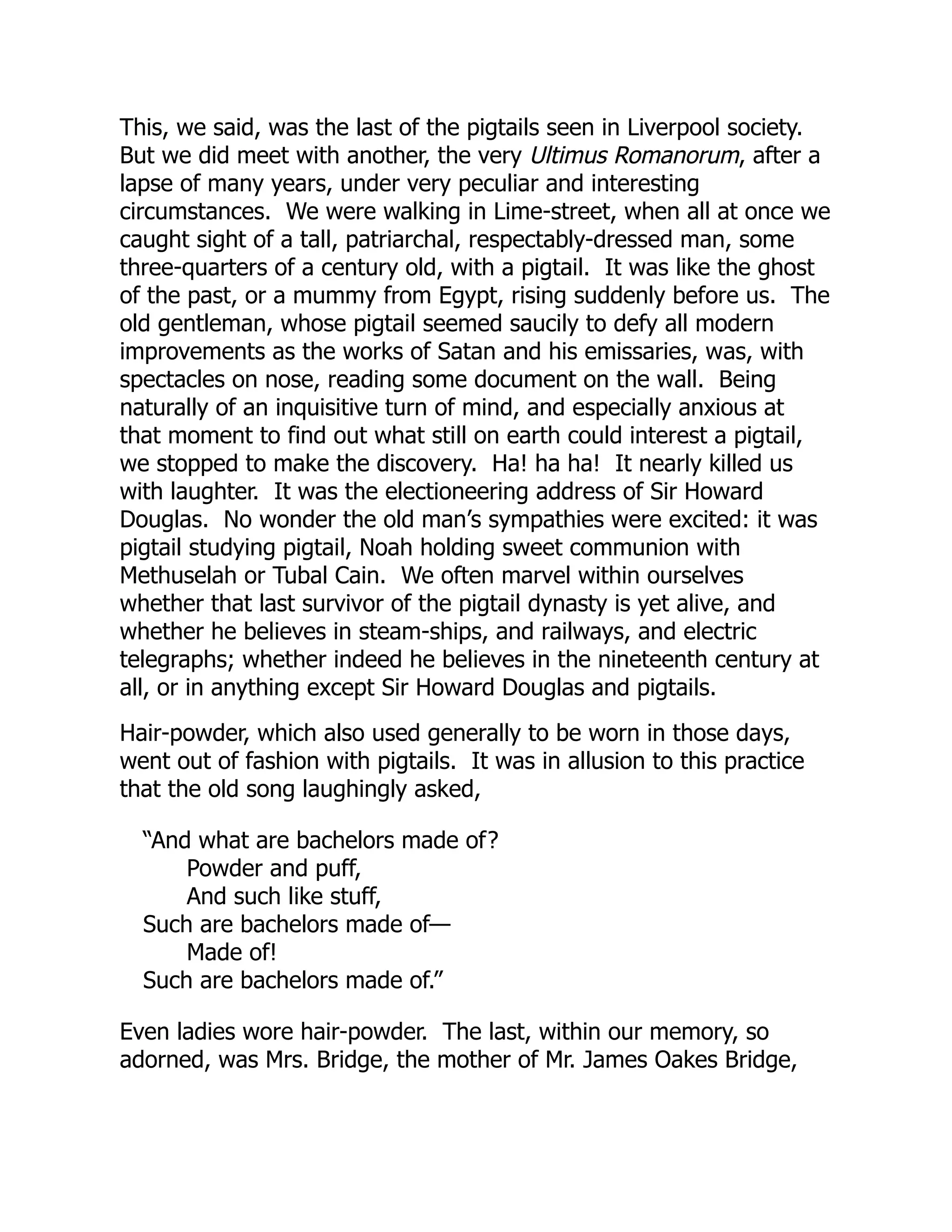 This, we said, was the last of the pigtails seen in Liverpool society.
But we did meet with another, the very Ultimus Romanorum, after a
lapse of many years, under very peculiar and interesting
circumstances. We were walking in Lime-street, when all at once we
caught sight of a tall, patriarchal, respectably-dressed man, some
three-quarters of a century old, with a pigtail. It was like the ghost
of the past, or a mummy from Egypt, rising suddenly before us. The
old gentleman, whose pigtail seemed saucily to defy all modern
improvements as the works of Satan and his emissaries, was, with
spectacles on nose, reading some document on the wall. Being
naturally of an inquisitive turn of mind, and especially anxious at
that moment to find out what still on earth could interest a pigtail,
we stopped to make the discovery. Ha! ha ha! It nearly killed us
with laughter. It was the electioneering address of Sir Howard
Douglas. No wonder the old man’s sympathies were excited: it was
pigtail studying pigtail, Noah holding sweet communion with
Methuselah or Tubal Cain. We often marvel within ourselves
whether that last survivor of the pigtail dynasty is yet alive, and
whether he believes in steam-ships, and railways, and electric
telegraphs; whether indeed he believes in the nineteenth century at
all, or in anything except Sir Howard Douglas and pigtails.
Hair-powder, which also used generally to be worn in those days,
went out of fashion with pigtails. It was in allusion to this practice
that the old song laughingly asked,
“And what are bachelors made of?
Powder and puff,
And such like stuff,
Such are bachelors made of—
Made of!
Such are bachelors made of.”
Even ladies wore hair-powder. The last, within our memory, so
adorned, was Mrs. Bridge, the mother of Mr. James Oakes Bridge,
 