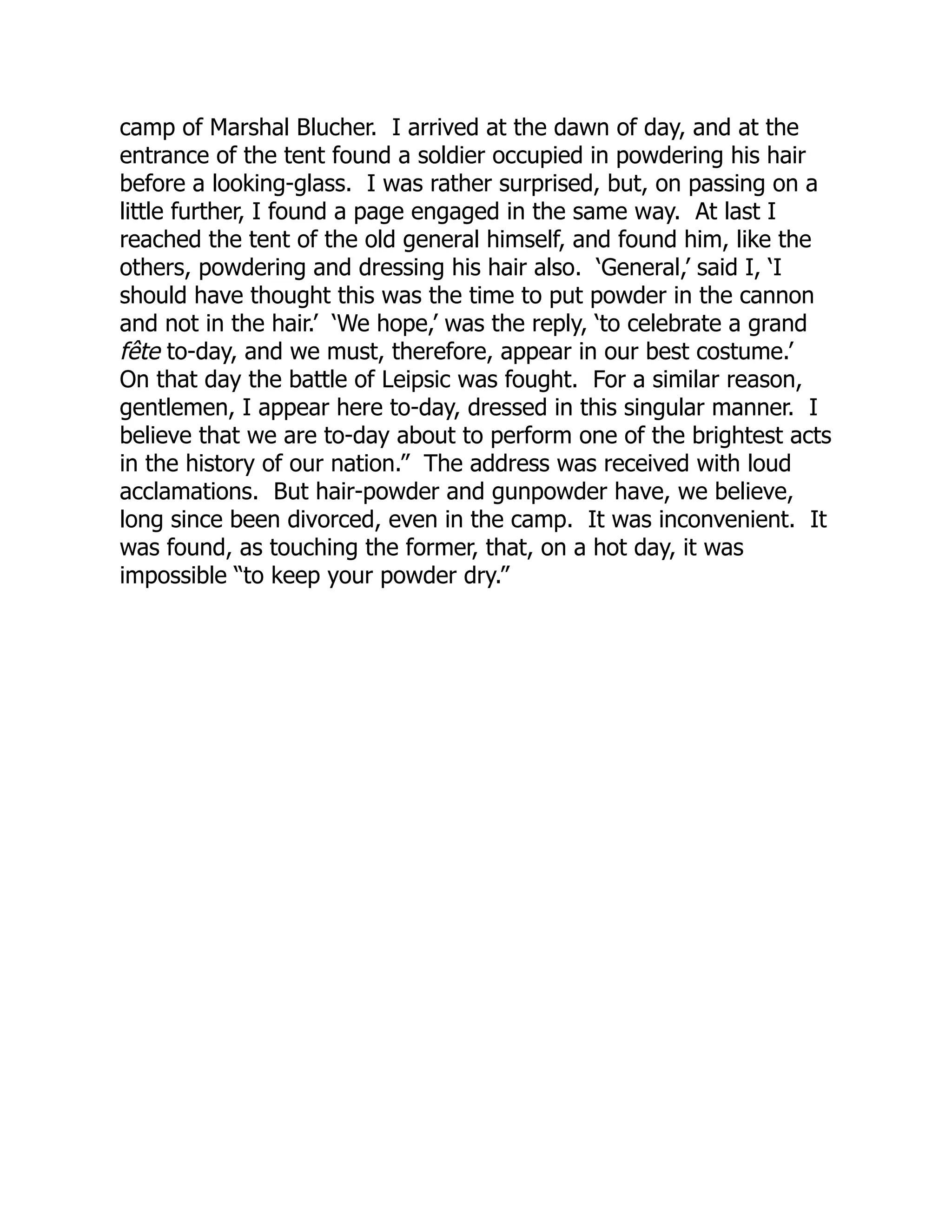camp of Marshal Blucher. I arrived at the dawn of day, and at the
entrance of the tent found a soldier occupied in powdering his hair
before a looking-glass. I was rather surprised, but, on passing on a
little further, I found a page engaged in the same way. At last I
reached the tent of the old general himself, and found him, like the
others, powdering and dressing his hair also. ‘General,’ said I, ‘I
should have thought this was the time to put powder in the cannon
and not in the hair.’ ‘We hope,’ was the reply, ‘to celebrate a grand
fête to-day, and we must, therefore, appear in our best costume.’
On that day the battle of Leipsic was fought. For a similar reason,
gentlemen, I appear here to-day, dressed in this singular manner. I
believe that we are to-day about to perform one of the brightest acts
in the history of our nation.” The address was received with loud
acclamations. But hair-powder and gunpowder have, we believe,
long since been divorced, even in the camp. It was inconvenient. It
was found, as touching the former, that, on a hot day, it was
impossible “to keep your powder dry.”
 