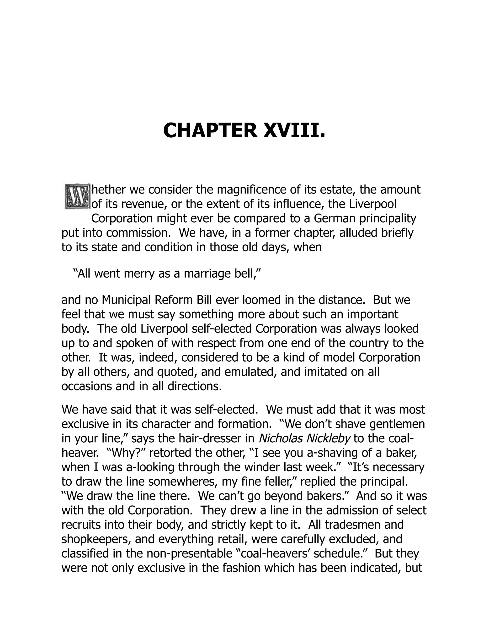 CHAPTER XVIII.
hether we consider the magnificence of its estate, the amount
of its revenue, or the extent of its influence, the Liverpool
Corporation might ever be compared to a German principality
put into commission. We have, in a former chapter, alluded briefly
to its state and condition in those old days, when
“All went merry as a marriage bell,”
and no Municipal Reform Bill ever loomed in the distance. But we
feel that we must say something more about such an important
body. The old Liverpool self-elected Corporation was always looked
up to and spoken of with respect from one end of the country to the
other. It was, indeed, considered to be a kind of model Corporation
by all others, and quoted, and emulated, and imitated on all
occasions and in all directions.
We have said that it was self-elected. We must add that it was most
exclusive in its character and formation. “We don’t shave gentlemen
in your line,” says the hair-dresser in Nicholas Nickleby to the coal-
heaver. “Why?” retorted the other, “I see you a-shaving of a baker,
when I was a-looking through the winder last week.” “It’s necessary
to draw the line somewheres, my fine feller,” replied the principal.
“We draw the line there. We can’t go beyond bakers.” And so it was
with the old Corporation. They drew a line in the admission of select
recruits into their body, and strictly kept to it. All tradesmen and
shopkeepers, and everything retail, were carefully excluded, and
classified in the non-presentable “coal-heavers’ schedule.” But they
were not only exclusive in the fashion which has been indicated, but
 