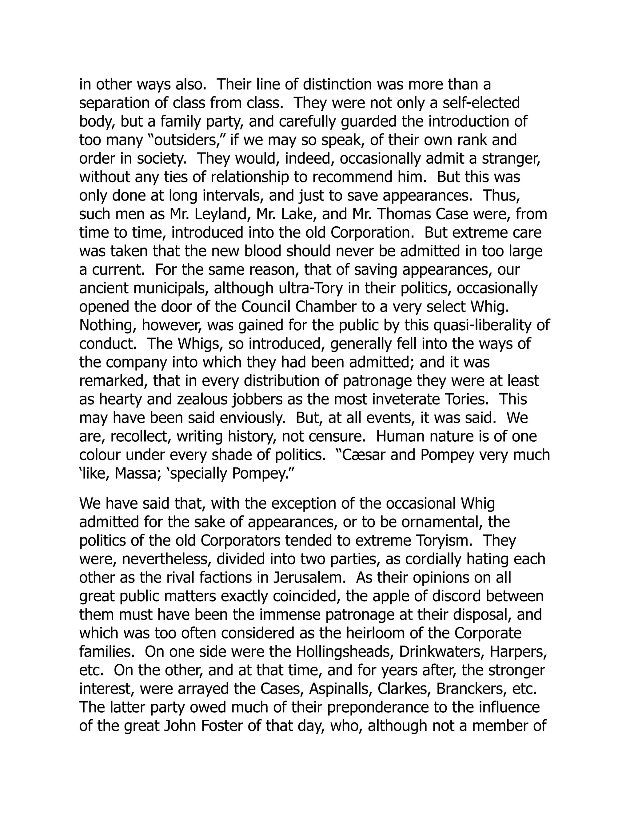 in other ways also. Their line of distinction was more than a
separation of class from class. They were not only a self-elected
body, but a family party, and carefully guarded the introduction of
too many “outsiders,” if we may so speak, of their own rank and
order in society. They would, indeed, occasionally admit a stranger,
without any ties of relationship to recommend him. But this was
only done at long intervals, and just to save appearances. Thus,
such men as Mr. Leyland, Mr. Lake, and Mr. Thomas Case were, from
time to time, introduced into the old Corporation. But extreme care
was taken that the new blood should never be admitted in too large
a current. For the same reason, that of saving appearances, our
ancient municipals, although ultra-Tory in their politics, occasionally
opened the door of the Council Chamber to a very select Whig.
Nothing, however, was gained for the public by this quasi-liberality of
conduct. The Whigs, so introduced, generally fell into the ways of
the company into which they had been admitted; and it was
remarked, that in every distribution of patronage they were at least
as hearty and zealous jobbers as the most inveterate Tories. This
may have been said enviously. But, at all events, it was said. We
are, recollect, writing history, not censure. Human nature is of one
colour under every shade of politics. “Cæsar and Pompey very much
‘like, Massa; ‘specially Pompey.”
We have said that, with the exception of the occasional Whig
admitted for the sake of appearances, or to be ornamental, the
politics of the old Corporators tended to extreme Toryism. They
were, nevertheless, divided into two parties, as cordially hating each
other as the rival factions in Jerusalem. As their opinions on all
great public matters exactly coincided, the apple of discord between
them must have been the immense patronage at their disposal, and
which was too often considered as the heirloom of the Corporate
families. On one side were the Hollingsheads, Drinkwaters, Harpers,
etc. On the other, and at that time, and for years after, the stronger
interest, were arrayed the Cases, Aspinalls, Clarkes, Branckers, etc.
The latter party owed much of their preponderance to the influence
of the great John Foster of that day, who, although not a member of
 
