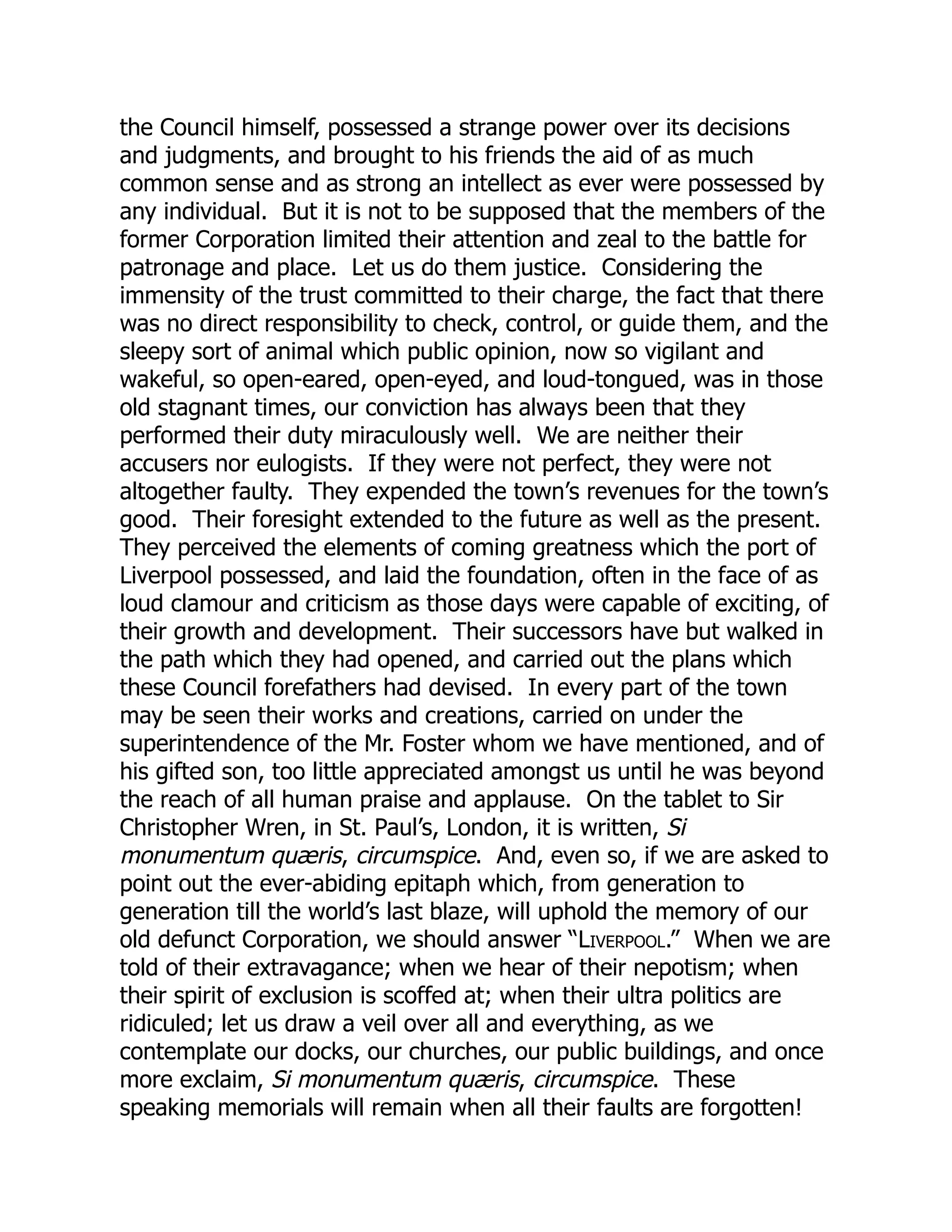 the Council himself, possessed a strange power over its decisions
and judgments, and brought to his friends the aid of as much
common sense and as strong an intellect as ever were possessed by
any individual. But it is not to be supposed that the members of the
former Corporation limited their attention and zeal to the battle for
patronage and place. Let us do them justice. Considering the
immensity of the trust committed to their charge, the fact that there
was no direct responsibility to check, control, or guide them, and the
sleepy sort of animal which public opinion, now so vigilant and
wakeful, so open-eared, open-eyed, and loud-tongued, was in those
old stagnant times, our conviction has always been that they
performed their duty miraculously well. We are neither their
accusers nor eulogists. If they were not perfect, they were not
altogether faulty. They expended the town’s revenues for the town’s
good. Their foresight extended to the future as well as the present.
They perceived the elements of coming greatness which the port of
Liverpool possessed, and laid the foundation, often in the face of as
loud clamour and criticism as those days were capable of exciting, of
their growth and development. Their successors have but walked in
the path which they had opened, and carried out the plans which
these Council forefathers had devised. In every part of the town
may be seen their works and creations, carried on under the
superintendence of the Mr. Foster whom we have mentioned, and of
his gifted son, too little appreciated amongst us until he was beyond
the reach of all human praise and applause. On the tablet to Sir
Christopher Wren, in St. Paul’s, London, it is written, Si
monumentum quæris, circumspice. And, even so, if we are asked to
point out the ever-abiding epitaph which, from generation to
generation till the world’s last blaze, will uphold the memory of our
old defunct Corporation, we should answer “Liverpool.” When we are
told of their extravagance; when we hear of their nepotism; when
their spirit of exclusion is scoffed at; when their ultra politics are
ridiculed; let us draw a veil over all and everything, as we
contemplate our docks, our churches, our public buildings, and once
more exclaim, Si monumentum quæris, circumspice. These
speaking memorials will remain when all their faults are forgotten!
 