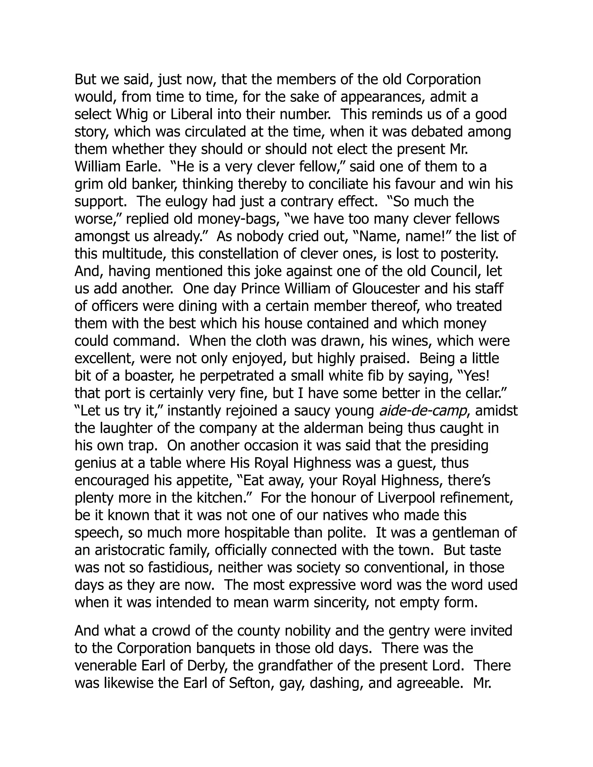 But we said, just now, that the members of the old Corporation
would, from time to time, for the sake of appearances, admit a
select Whig or Liberal into their number. This reminds us of a good
story, which was circulated at the time, when it was debated among
them whether they should or should not elect the present Mr.
William Earle. “He is a very clever fellow,” said one of them to a
grim old banker, thinking thereby to conciliate his favour and win his
support. The eulogy had just a contrary effect. “So much the
worse,” replied old money-bags, “we have too many clever fellows
amongst us already.” As nobody cried out, “Name, name!” the list of
this multitude, this constellation of clever ones, is lost to posterity.
And, having mentioned this joke against one of the old Council, let
us add another. One day Prince William of Gloucester and his staff
of officers were dining with a certain member thereof, who treated
them with the best which his house contained and which money
could command. When the cloth was drawn, his wines, which were
excellent, were not only enjoyed, but highly praised. Being a little
bit of a boaster, he perpetrated a small white fib by saying, “Yes!
that port is certainly very fine, but I have some better in the cellar.”
“Let us try it,” instantly rejoined a saucy young aide-de-camp, amidst
the laughter of the company at the alderman being thus caught in
his own trap. On another occasion it was said that the presiding
genius at a table where His Royal Highness was a guest, thus
encouraged his appetite, “Eat away, your Royal Highness, there’s
plenty more in the kitchen.” For the honour of Liverpool refinement,
be it known that it was not one of our natives who made this
speech, so much more hospitable than polite. It was a gentleman of
an aristocratic family, officially connected with the town. But taste
was not so fastidious, neither was society so conventional, in those
days as they are now. The most expressive word was the word used
when it was intended to mean warm sincerity, not empty form.
And what a crowd of the county nobility and the gentry were invited
to the Corporation banquets in those old days. There was the
venerable Earl of Derby, the grandfather of the present Lord. There
was likewise the Earl of Sefton, gay, dashing, and agreeable. Mr.
 