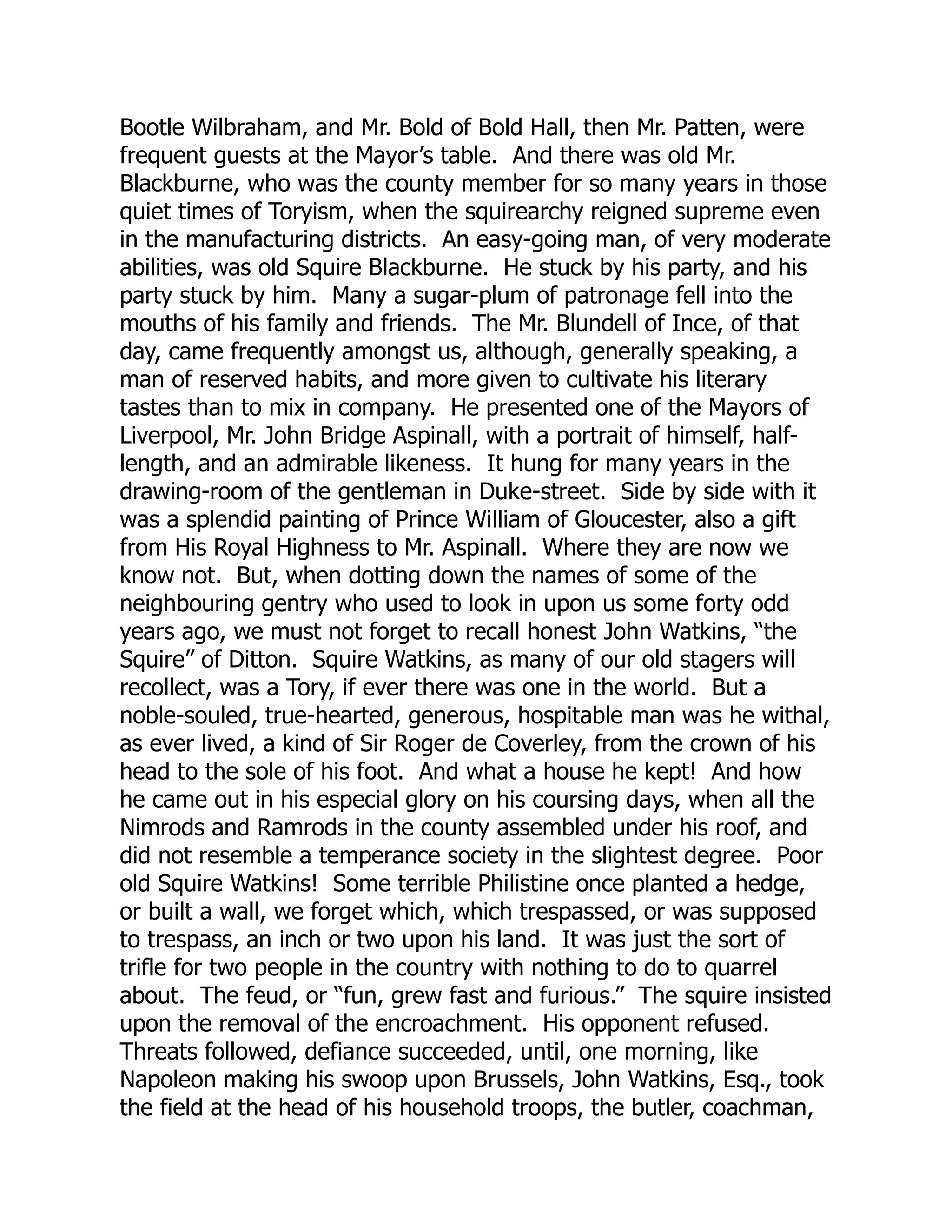 Bootle Wilbraham, and Mr. Bold of Bold Hall, then Mr. Patten, were
frequent guests at the Mayor’s table. And there was old Mr.
Blackburne, who was the county member for so many years in those
quiet times of Toryism, when the squirearchy reigned supreme even
in the manufacturing districts. An easy-going man, of very moderate
abilities, was old Squire Blackburne. He stuck by his party, and his
party stuck by him. Many a sugar-plum of patronage fell into the
mouths of his family and friends. The Mr. Blundell of Ince, of that
day, came frequently amongst us, although, generally speaking, a
man of reserved habits, and more given to cultivate his literary
tastes than to mix in company. He presented one of the Mayors of
Liverpool, Mr. John Bridge Aspinall, with a portrait of himself, half-
length, and an admirable likeness. It hung for many years in the
drawing-room of the gentleman in Duke-street. Side by side with it
was a splendid painting of Prince William of Gloucester, also a gift
from His Royal Highness to Mr. Aspinall. Where they are now we
know not. But, when dotting down the names of some of the
neighbouring gentry who used to look in upon us some forty odd
years ago, we must not forget to recall honest John Watkins, “the
Squire” of Ditton. Squire Watkins, as many of our old stagers will
recollect, was a Tory, if ever there was one in the world. But a
noble-souled, true-hearted, generous, hospitable man was he withal,
as ever lived, a kind of Sir Roger de Coverley, from the crown of his
head to the sole of his foot. And what a house he kept! And how
he came out in his especial glory on his coursing days, when all the
Nimrods and Ramrods in the county assembled under his roof, and
did not resemble a temperance society in the slightest degree. Poor
old Squire Watkins! Some terrible Philistine once planted a hedge,
or built a wall, we forget which, which trespassed, or was supposed
to trespass, an inch or two upon his land. It was just the sort of
trifle for two people in the country with nothing to do to quarrel
about. The feud, or “fun, grew fast and furious.” The squire insisted
upon the removal of the encroachment. His opponent refused.
Threats followed, defiance succeeded, until, one morning, like
Napoleon making his swoop upon Brussels, John Watkins, Esq., took
the field at the head of his household troops, the butler, coachman,
 
