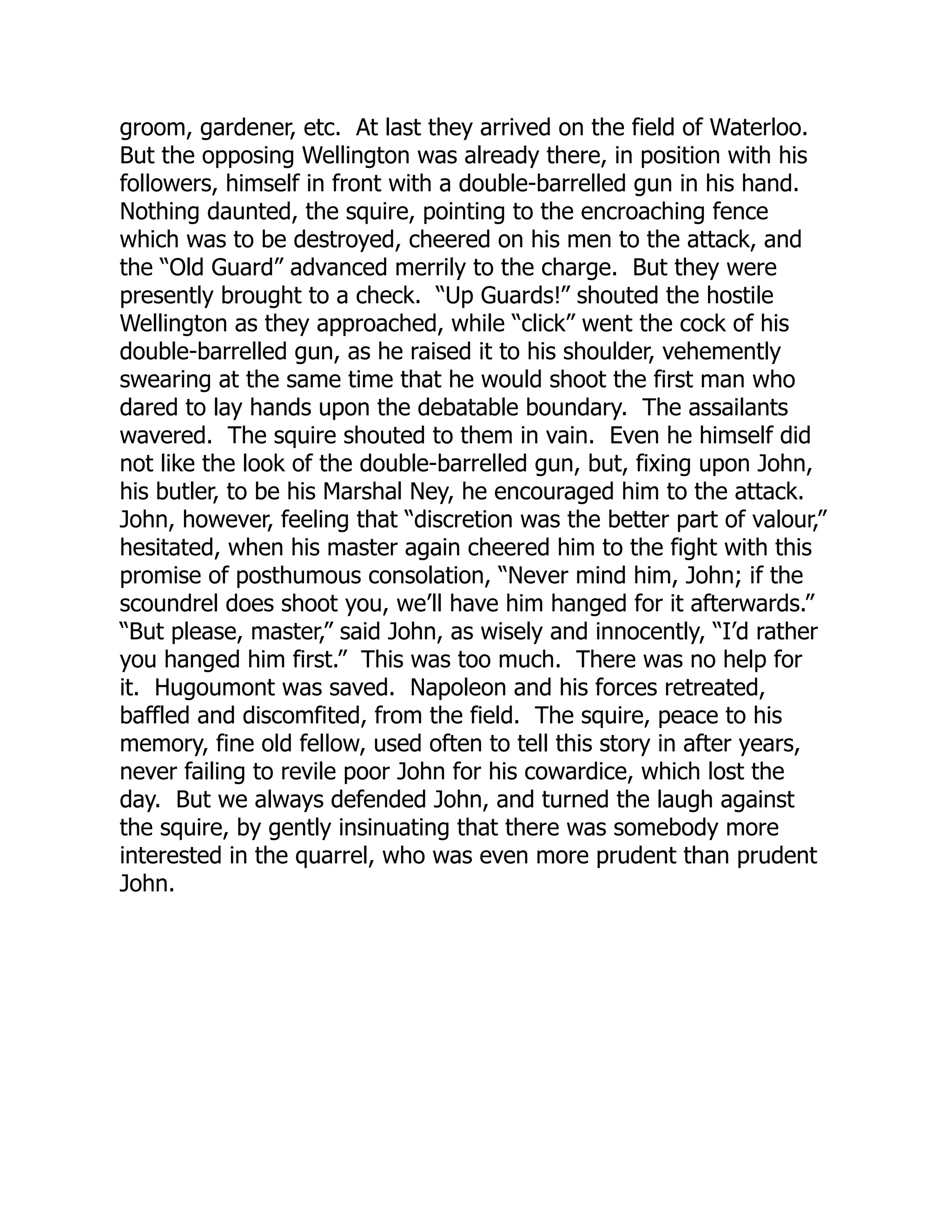 groom, gardener, etc. At last they arrived on the field of Waterloo.
But the opposing Wellington was already there, in position with his
followers, himself in front with a double-barrelled gun in his hand.
Nothing daunted, the squire, pointing to the encroaching fence
which was to be destroyed, cheered on his men to the attack, and
the “Old Guard” advanced merrily to the charge. But they were
presently brought to a check. “Up Guards!” shouted the hostile
Wellington as they approached, while “click” went the cock of his
double-barrelled gun, as he raised it to his shoulder, vehemently
swearing at the same time that he would shoot the first man who
dared to lay hands upon the debatable boundary. The assailants
wavered. The squire shouted to them in vain. Even he himself did
not like the look of the double-barrelled gun, but, fixing upon John,
his butler, to be his Marshal Ney, he encouraged him to the attack.
John, however, feeling that “discretion was the better part of valour,”
hesitated, when his master again cheered him to the fight with this
promise of posthumous consolation, “Never mind him, John; if the
scoundrel does shoot you, we’ll have him hanged for it afterwards.”
“But please, master,” said John, as wisely and innocently, “I’d rather
you hanged him first.” This was too much. There was no help for
it. Hugoumont was saved. Napoleon and his forces retreated,
baffled and discomfited, from the field. The squire, peace to his
memory, fine old fellow, used often to tell this story in after years,
never failing to revile poor John for his cowardice, which lost the
day. But we always defended John, and turned the laugh against
the squire, by gently insinuating that there was somebody more
interested in the quarrel, who was even more prudent than prudent
John.
 
