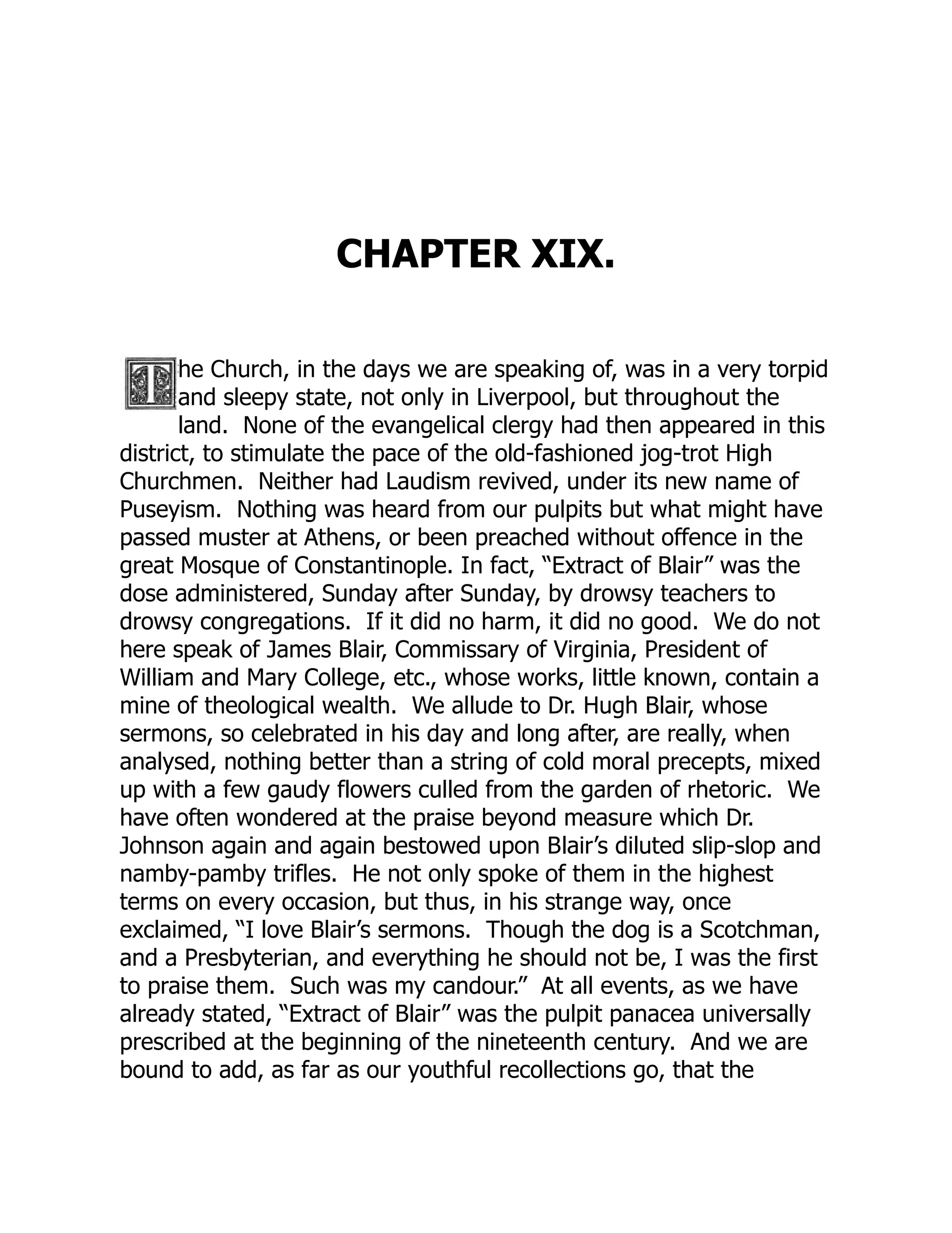 CHAPTER XIX.
he Church, in the days we are speaking of, was in a very torpid
and sleepy state, not only in Liverpool, but throughout the
land. None of the evangelical clergy had then appeared in this
district, to stimulate the pace of the old-fashioned jog-trot High
Churchmen. Neither had Laudism revived, under its new name of
Puseyism. Nothing was heard from our pulpits but what might have
passed muster at Athens, or been preached without offence in the
great Mosque of Constantinople. In fact, “Extract of Blair” was the
dose administered, Sunday after Sunday, by drowsy teachers to
drowsy congregations. If it did no harm, it did no good. We do not
here speak of James Blair, Commissary of Virginia, President of
William and Mary College, etc., whose works, little known, contain a
mine of theological wealth. We allude to Dr. Hugh Blair, whose
sermons, so celebrated in his day and long after, are really, when
analysed, nothing better than a string of cold moral precepts, mixed
up with a few gaudy flowers culled from the garden of rhetoric. We
have often wondered at the praise beyond measure which Dr.
Johnson again and again bestowed upon Blair’s diluted slip-slop and
namby-pamby trifles. He not only spoke of them in the highest
terms on every occasion, but thus, in his strange way, once
exclaimed, “I love Blair’s sermons. Though the dog is a Scotchman,
and a Presbyterian, and everything he should not be, I was the first
to praise them. Such was my candour.” At all events, as we have
already stated, “Extract of Blair” was the pulpit panacea universally
prescribed at the beginning of the nineteenth century. And we are
bound to add, as far as our youthful recollections go, that the
 