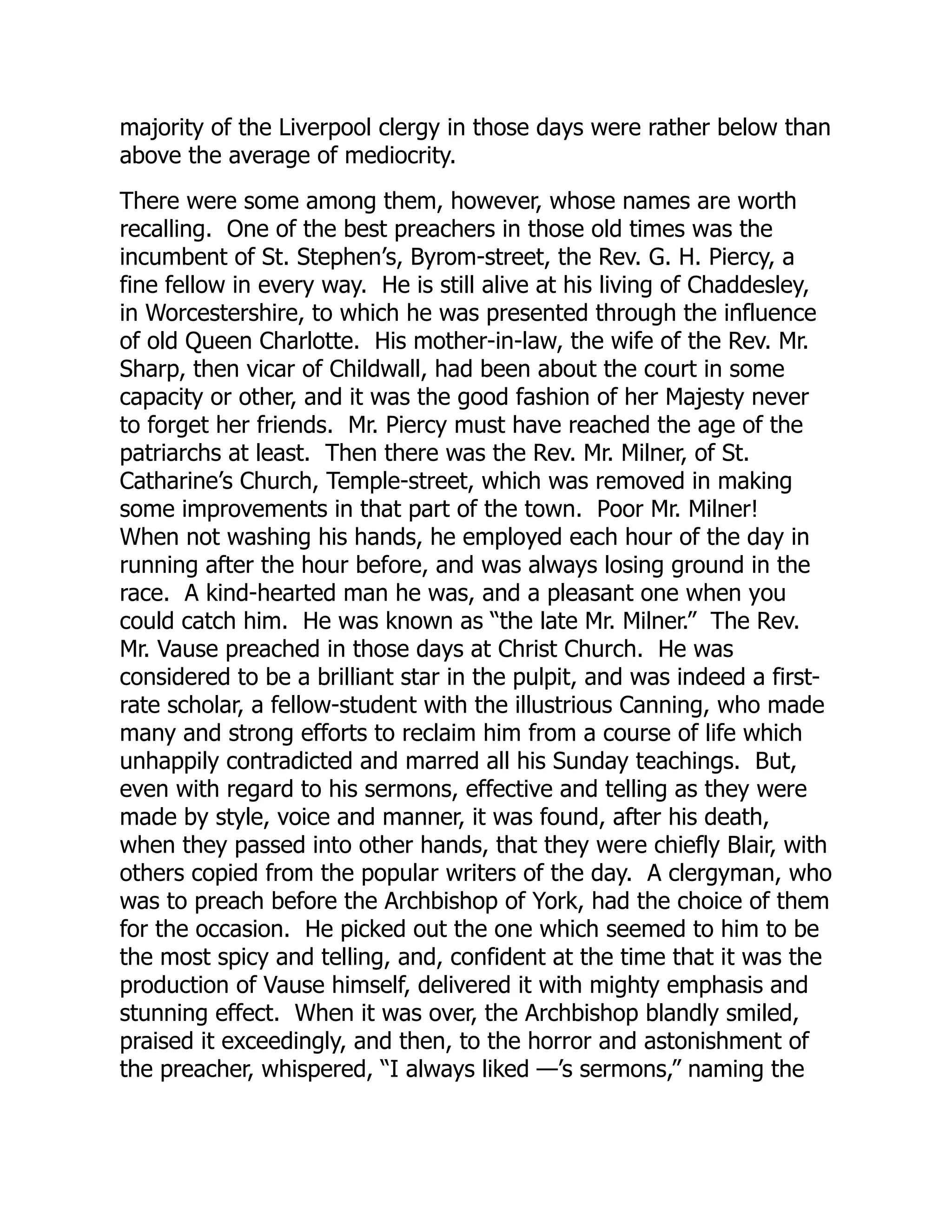 majority of the Liverpool clergy in those days were rather below than
above the average of mediocrity.
There were some among them, however, whose names are worth
recalling. One of the best preachers in those old times was the
incumbent of St. Stephen’s, Byrom-street, the Rev. G. H. Piercy, a
fine fellow in every way. He is still alive at his living of Chaddesley,
in Worcestershire, to which he was presented through the influence
of old Queen Charlotte. His mother-in-law, the wife of the Rev. Mr.
Sharp, then vicar of Childwall, had been about the court in some
capacity or other, and it was the good fashion of her Majesty never
to forget her friends. Mr. Piercy must have reached the age of the
patriarchs at least. Then there was the Rev. Mr. Milner, of St.
Catharine’s Church, Temple-street, which was removed in making
some improvements in that part of the town. Poor Mr. Milner!
When not washing his hands, he employed each hour of the day in
running after the hour before, and was always losing ground in the
race. A kind-hearted man he was, and a pleasant one when you
could catch him. He was known as “the late Mr. Milner.” The Rev.
Mr. Vause preached in those days at Christ Church. He was
considered to be a brilliant star in the pulpit, and was indeed a first-
rate scholar, a fellow-student with the illustrious Canning, who made
many and strong efforts to reclaim him from a course of life which
unhappily contradicted and marred all his Sunday teachings. But,
even with regard to his sermons, effective and telling as they were
made by style, voice and manner, it was found, after his death,
when they passed into other hands, that they were chiefly Blair, with
others copied from the popular writers of the day. A clergyman, who
was to preach before the Archbishop of York, had the choice of them
for the occasion. He picked out the one which seemed to him to be
the most spicy and telling, and, confident at the time that it was the
production of Vause himself, delivered it with mighty emphasis and
stunning effect. When it was over, the Archbishop blandly smiled,
praised it exceedingly, and then, to the horror and astonishment of
the preacher, whispered, “I always liked —’s sermons,” naming the
 