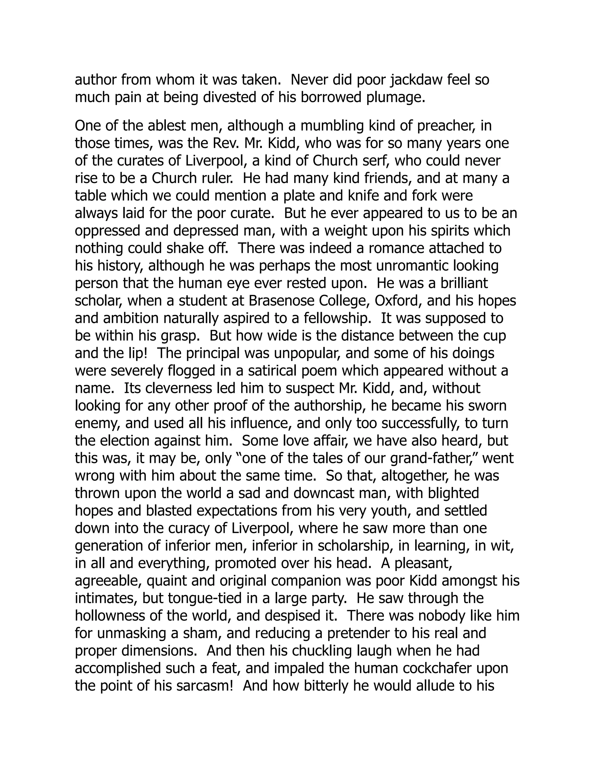 author from whom it was taken. Never did poor jackdaw feel so
much pain at being divested of his borrowed plumage.
One of the ablest men, although a mumbling kind of preacher, in
those times, was the Rev. Mr. Kidd, who was for so many years one
of the curates of Liverpool, a kind of Church serf, who could never
rise to be a Church ruler. He had many kind friends, and at many a
table which we could mention a plate and knife and fork were
always laid for the poor curate. But he ever appeared to us to be an
oppressed and depressed man, with a weight upon his spirits which
nothing could shake off. There was indeed a romance attached to
his history, although he was perhaps the most unromantic looking
person that the human eye ever rested upon. He was a brilliant
scholar, when a student at Brasenose College, Oxford, and his hopes
and ambition naturally aspired to a fellowship. It was supposed to
be within his grasp. But how wide is the distance between the cup
and the lip! The principal was unpopular, and some of his doings
were severely flogged in a satirical poem which appeared without a
name. Its cleverness led him to suspect Mr. Kidd, and, without
looking for any other proof of the authorship, he became his sworn
enemy, and used all his influence, and only too successfully, to turn
the election against him. Some love affair, we have also heard, but
this was, it may be, only “one of the tales of our grand-father,” went
wrong with him about the same time. So that, altogether, he was
thrown upon the world a sad and downcast man, with blighted
hopes and blasted expectations from his very youth, and settled
down into the curacy of Liverpool, where he saw more than one
generation of inferior men, inferior in scholarship, in learning, in wit,
in all and everything, promoted over his head. A pleasant,
agreeable, quaint and original companion was poor Kidd amongst his
intimates, but tongue-tied in a large party. He saw through the
hollowness of the world, and despised it. There was nobody like him
for unmasking a sham, and reducing a pretender to his real and
proper dimensions. And then his chuckling laugh when he had
accomplished such a feat, and impaled the human cockchafer upon
the point of his sarcasm! And how bitterly he would allude to his
 