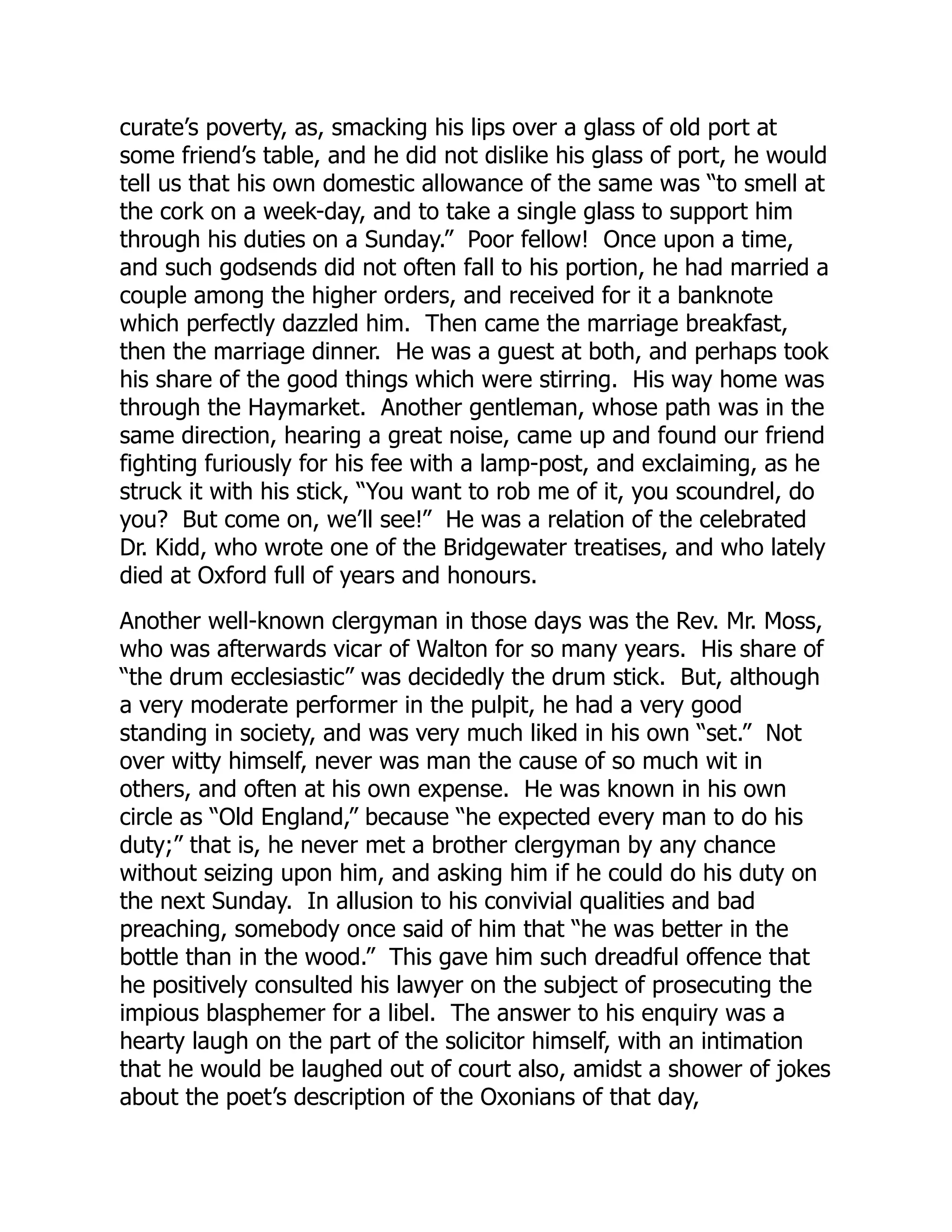 curate’s poverty, as, smacking his lips over a glass of old port at
some friend’s table, and he did not dislike his glass of port, he would
tell us that his own domestic allowance of the same was “to smell at
the cork on a week-day, and to take a single glass to support him
through his duties on a Sunday.” Poor fellow! Once upon a time,
and such godsends did not often fall to his portion, he had married a
couple among the higher orders, and received for it a banknote
which perfectly dazzled him. Then came the marriage breakfast,
then the marriage dinner. He was a guest at both, and perhaps took
his share of the good things which were stirring. His way home was
through the Haymarket. Another gentleman, whose path was in the
same direction, hearing a great noise, came up and found our friend
fighting furiously for his fee with a lamp-post, and exclaiming, as he
struck it with his stick, “You want to rob me of it, you scoundrel, do
you? But come on, we’ll see!” He was a relation of the celebrated
Dr. Kidd, who wrote one of the Bridgewater treatises, and who lately
died at Oxford full of years and honours.
Another well-known clergyman in those days was the Rev. Mr. Moss,
who was afterwards vicar of Walton for so many years. His share of
“the drum ecclesiastic” was decidedly the drum stick. But, although
a very moderate performer in the pulpit, he had a very good
standing in society, and was very much liked in his own “set.” Not
over witty himself, never was man the cause of so much wit in
others, and often at his own expense. He was known in his own
circle as “Old England,” because “he expected every man to do his
duty;” that is, he never met a brother clergyman by any chance
without seizing upon him, and asking him if he could do his duty on
the next Sunday. In allusion to his convivial qualities and bad
preaching, somebody once said of him that “he was better in the
bottle than in the wood.” This gave him such dreadful offence that
he positively consulted his lawyer on the subject of prosecuting the
impious blasphemer for a libel. The answer to his enquiry was a
hearty laugh on the part of the solicitor himself, with an intimation
that he would be laughed out of court also, amidst a shower of jokes
about the poet’s description of the Oxonians of that day,
 