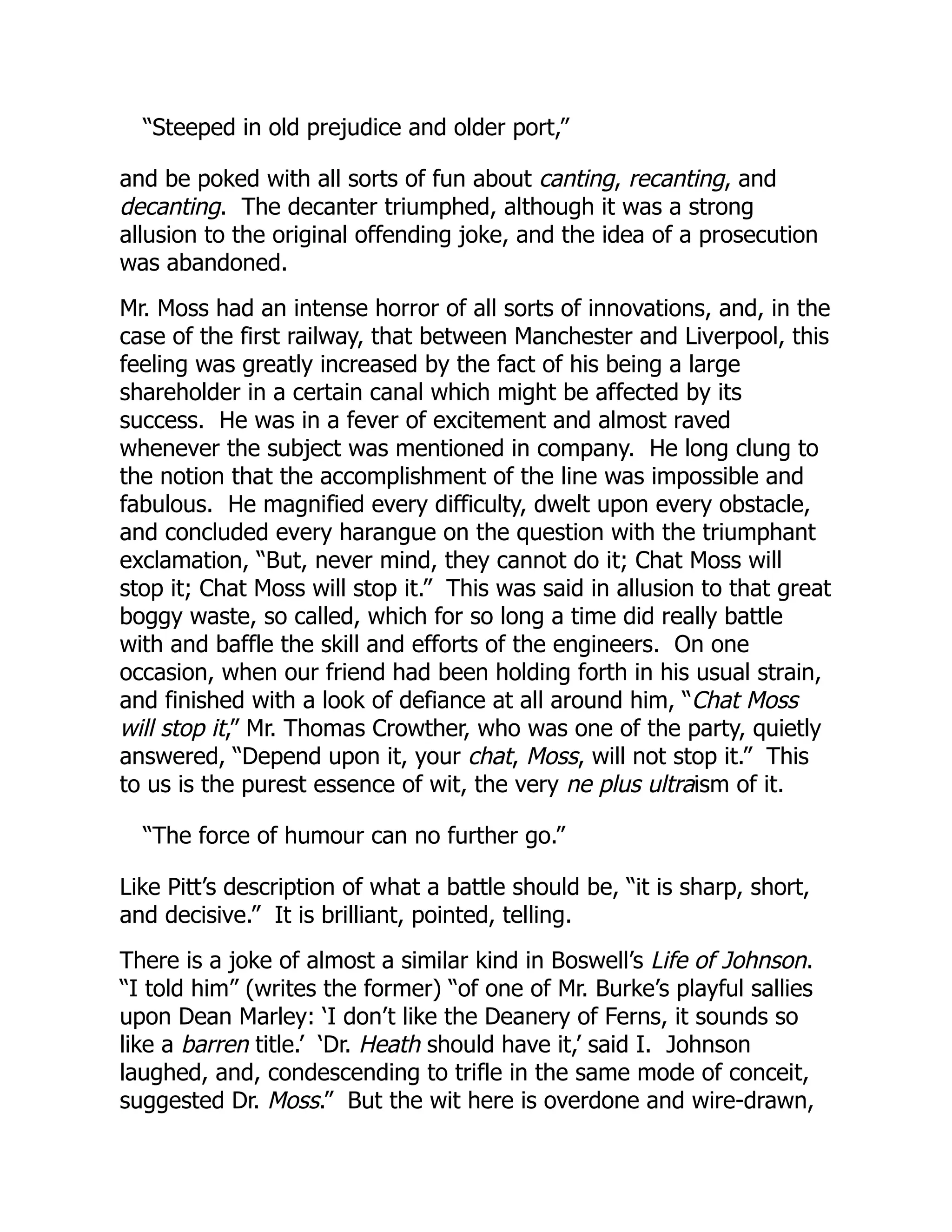“Steeped in old prejudice and older port,”
and be poked with all sorts of fun about canting, recanting, and
decanting. The decanter triumphed, although it was a strong
allusion to the original offending joke, and the idea of a prosecution
was abandoned.
Mr. Moss had an intense horror of all sorts of innovations, and, in the
case of the first railway, that between Manchester and Liverpool, this
feeling was greatly increased by the fact of his being a large
shareholder in a certain canal which might be affected by its
success. He was in a fever of excitement and almost raved
whenever the subject was mentioned in company. He long clung to
the notion that the accomplishment of the line was impossible and
fabulous. He magnified every difficulty, dwelt upon every obstacle,
and concluded every harangue on the question with the triumphant
exclamation, “But, never mind, they cannot do it; Chat Moss will
stop it; Chat Moss will stop it.” This was said in allusion to that great
boggy waste, so called, which for so long a time did really battle
with and baffle the skill and efforts of the engineers. On one
occasion, when our friend had been holding forth in his usual strain,
and finished with a look of defiance at all around him, “Chat Moss
will stop it,” Mr. Thomas Crowther, who was one of the party, quietly
answered, “Depend upon it, your chat, Moss, will not stop it.” This
to us is the purest essence of wit, the very ne plus ultraism of it.
“The force of humour can no further go.”
Like Pitt’s description of what a battle should be, “it is sharp, short,
and decisive.” It is brilliant, pointed, telling.
There is a joke of almost a similar kind in Boswell’s Life of Johnson.
“I told him” (writes the former) “of one of Mr. Burke’s playful sallies
upon Dean Marley: ‘I don’t like the Deanery of Ferns, it sounds so
like a barren title.’ ‘Dr. Heath should have it,’ said I. Johnson
laughed, and, condescending to trifle in the same mode of conceit,
suggested Dr. Moss.” But the wit here is overdone and wire-drawn,
 