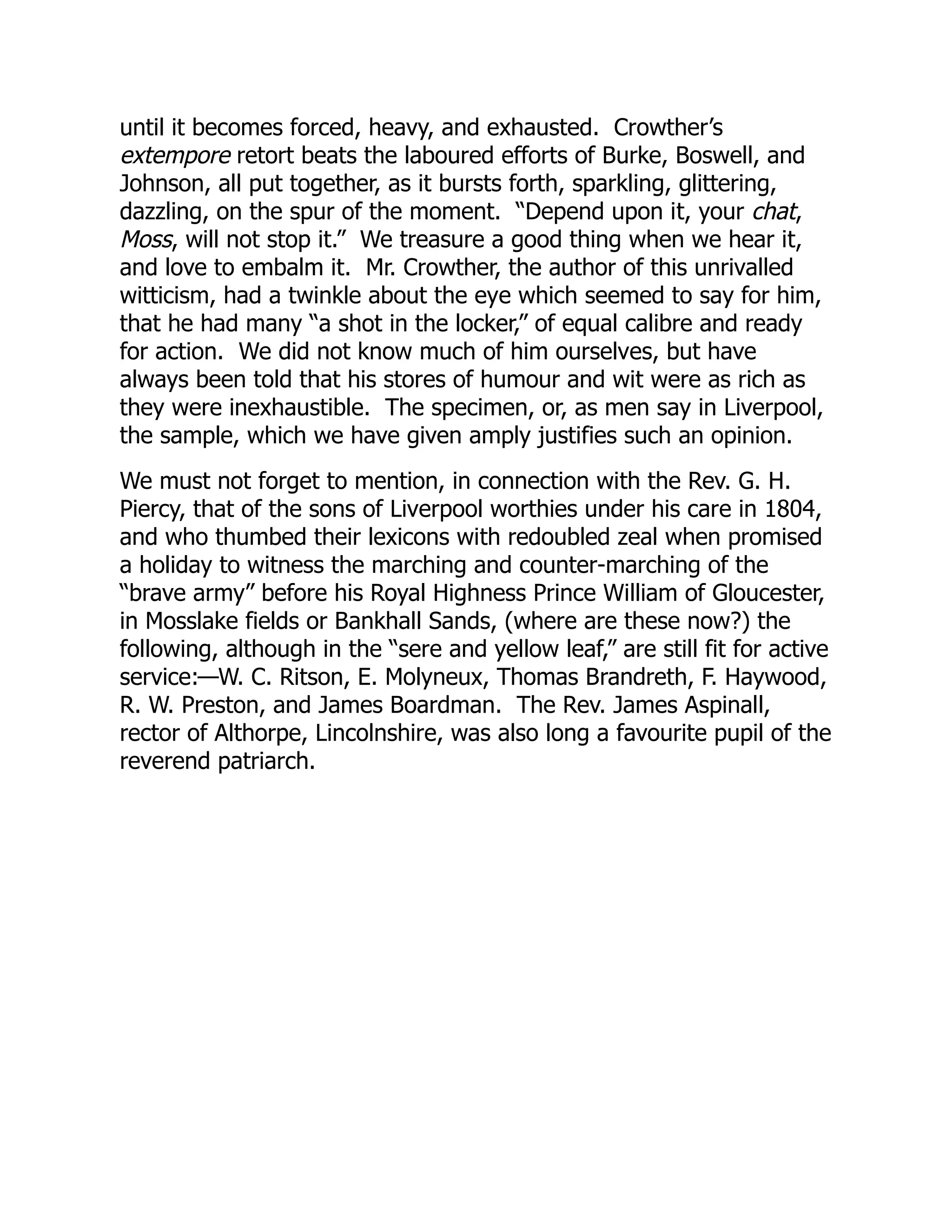 until it becomes forced, heavy, and exhausted. Crowther’s
extempore retort beats the laboured efforts of Burke, Boswell, and
Johnson, all put together, as it bursts forth, sparkling, glittering,
dazzling, on the spur of the moment. “Depend upon it, your chat,
Moss, will not stop it.” We treasure a good thing when we hear it,
and love to embalm it. Mr. Crowther, the author of this unrivalled
witticism, had a twinkle about the eye which seemed to say for him,
that he had many “a shot in the locker,” of equal calibre and ready
for action. We did not know much of him ourselves, but have
always been told that his stores of humour and wit were as rich as
they were inexhaustible. The specimen, or, as men say in Liverpool,
the sample, which we have given amply justifies such an opinion.
We must not forget to mention, in connection with the Rev. G. H.
Piercy, that of the sons of Liverpool worthies under his care in 1804,
and who thumbed their lexicons with redoubled zeal when promised
a holiday to witness the marching and counter-marching of the
“brave army” before his Royal Highness Prince William of Gloucester,
in Mosslake fields or Bankhall Sands, (where are these now?) the
following, although in the “sere and yellow leaf,” are still fit for active
service:—W. C. Ritson, E. Molyneux, Thomas Brandreth, F. Haywood,
R. W. Preston, and James Boardman. The Rev. James Aspinall,
rector of Althorpe, Lincolnshire, was also long a favourite pupil of the
reverend patriarch.
 