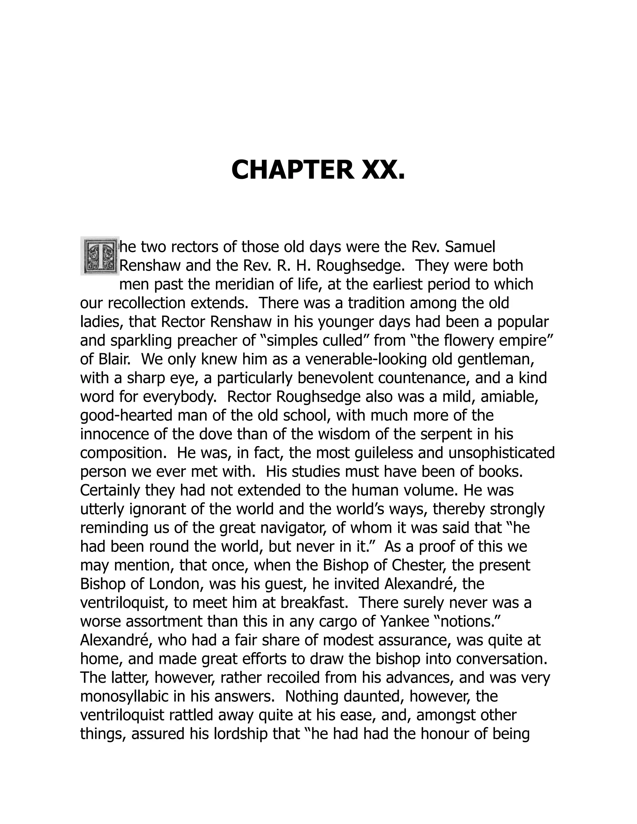 CHAPTER XX.
he two rectors of those old days were the Rev. Samuel
Renshaw and the Rev. R. H. Roughsedge. They were both
men past the meridian of life, at the earliest period to which
our recollection extends. There was a tradition among the old
ladies, that Rector Renshaw in his younger days had been a popular
and sparkling preacher of “simples culled” from “the flowery empire”
of Blair. We only knew him as a venerable-looking old gentleman,
with a sharp eye, a particularly benevolent countenance, and a kind
word for everybody. Rector Roughsedge also was a mild, amiable,
good-hearted man of the old school, with much more of the
innocence of the dove than of the wisdom of the serpent in his
composition. He was, in fact, the most guileless and unsophisticated
person we ever met with. His studies must have been of books.
Certainly they had not extended to the human volume. He was
utterly ignorant of the world and the world’s ways, thereby strongly
reminding us of the great navigator, of whom it was said that “he
had been round the world, but never in it.” As a proof of this we
may mention, that once, when the Bishop of Chester, the present
Bishop of London, was his guest, he invited Alexandré, the
ventriloquist, to meet him at breakfast. There surely never was a
worse assortment than this in any cargo of Yankee “notions.”
Alexandré, who had a fair share of modest assurance, was quite at
home, and made great efforts to draw the bishop into conversation.
The latter, however, rather recoiled from his advances, and was very
monosyllabic in his answers. Nothing daunted, however, the
ventriloquist rattled away quite at his ease, and, amongst other
things, assured his lordship that “he had had the honour of being
 