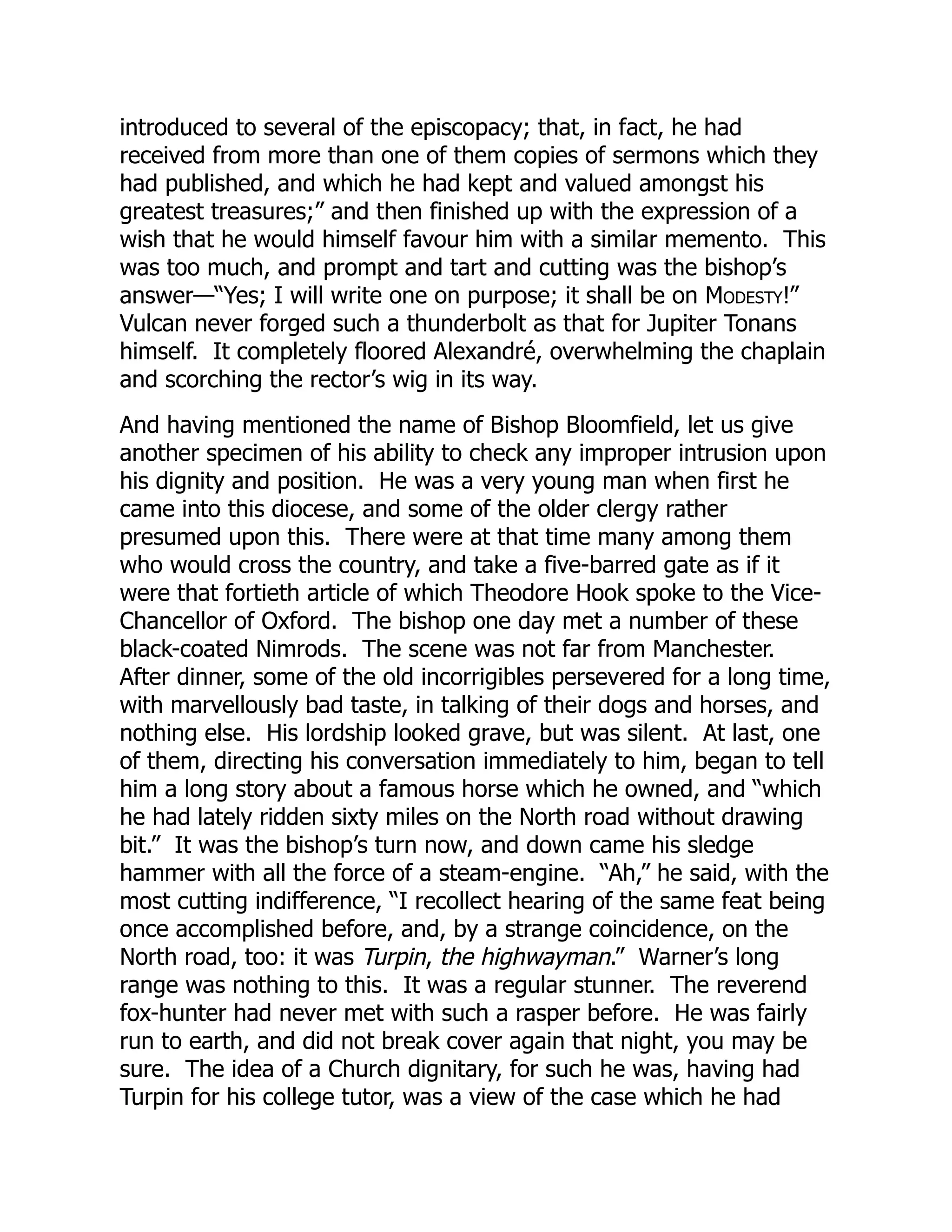 introduced to several of the episcopacy; that, in fact, he had
received from more than one of them copies of sermons which they
had published, and which he had kept and valued amongst his
greatest treasures;” and then finished up with the expression of a
wish that he would himself favour him with a similar memento. This
was too much, and prompt and tart and cutting was the bishop’s
answer—“Yes; I will write one on purpose; it shall be on Modesty!”
Vulcan never forged such a thunderbolt as that for Jupiter Tonans
himself. It completely floored Alexandré, overwhelming the chaplain
and scorching the rector’s wig in its way.
And having mentioned the name of Bishop Bloomfield, let us give
another specimen of his ability to check any improper intrusion upon
his dignity and position. He was a very young man when first he
came into this diocese, and some of the older clergy rather
presumed upon this. There were at that time many among them
who would cross the country, and take a five-barred gate as if it
were that fortieth article of which Theodore Hook spoke to the Vice-
Chancellor of Oxford. The bishop one day met a number of these
black-coated Nimrods. The scene was not far from Manchester.
After dinner, some of the old incorrigibles persevered for a long time,
with marvellously bad taste, in talking of their dogs and horses, and
nothing else. His lordship looked grave, but was silent. At last, one
of them, directing his conversation immediately to him, began to tell
him a long story about a famous horse which he owned, and “which
he had lately ridden sixty miles on the North road without drawing
bit.” It was the bishop’s turn now, and down came his sledge
hammer with all the force of a steam-engine. “Ah,” he said, with the
most cutting indifference, “I recollect hearing of the same feat being
once accomplished before, and, by a strange coincidence, on the
North road, too: it was Turpin, the highwayman.” Warner’s long
range was nothing to this. It was a regular stunner. The reverend
fox-hunter had never met with such a rasper before. He was fairly
run to earth, and did not break cover again that night, you may be
sure. The idea of a Church dignitary, for such he was, having had
Turpin for his college tutor, was a view of the case which he had
 