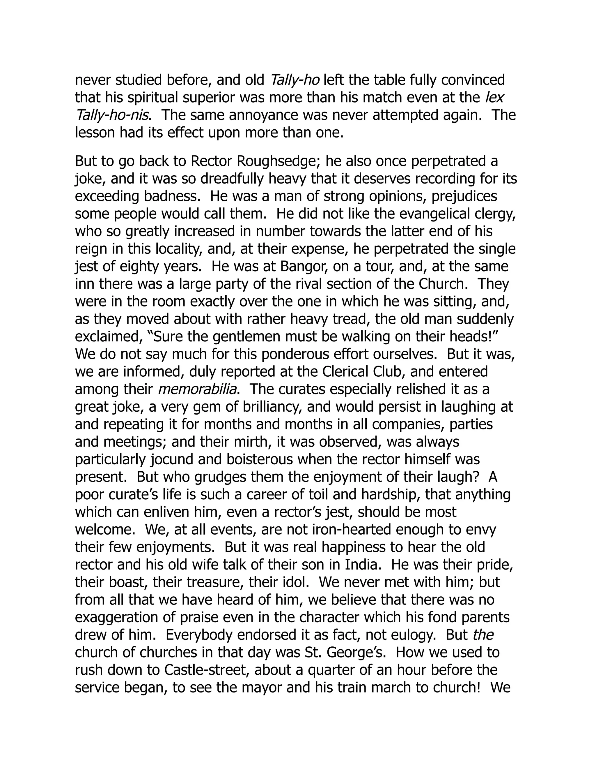 never studied before, and old Tally-ho left the table fully convinced
that his spiritual superior was more than his match even at the lex
Tally-ho-nis. The same annoyance was never attempted again. The
lesson had its effect upon more than one.
But to go back to Rector Roughsedge; he also once perpetrated a
joke, and it was so dreadfully heavy that it deserves recording for its
exceeding badness. He was a man of strong opinions, prejudices
some people would call them. He did not like the evangelical clergy,
who so greatly increased in number towards the latter end of his
reign in this locality, and, at their expense, he perpetrated the single
jest of eighty years. He was at Bangor, on a tour, and, at the same
inn there was a large party of the rival section of the Church. They
were in the room exactly over the one in which he was sitting, and,
as they moved about with rather heavy tread, the old man suddenly
exclaimed, “Sure the gentlemen must be walking on their heads!”
We do not say much for this ponderous effort ourselves. But it was,
we are informed, duly reported at the Clerical Club, and entered
among their memorabilia. The curates especially relished it as a
great joke, a very gem of brilliancy, and would persist in laughing at
and repeating it for months and months in all companies, parties
and meetings; and their mirth, it was observed, was always
particularly jocund and boisterous when the rector himself was
present. But who grudges them the enjoyment of their laugh? A
poor curate’s life is such a career of toil and hardship, that anything
which can enliven him, even a rector’s jest, should be most
welcome. We, at all events, are not iron-hearted enough to envy
their few enjoyments. But it was real happiness to hear the old
rector and his old wife talk of their son in India. He was their pride,
their boast, their treasure, their idol. We never met with him; but
from all that we have heard of him, we believe that there was no
exaggeration of praise even in the character which his fond parents
drew of him. Everybody endorsed it as fact, not eulogy. But the
church of churches in that day was St. George’s. How we used to
rush down to Castle-street, about a quarter of an hour before the
service began, to see the mayor and his train march to church! We
 