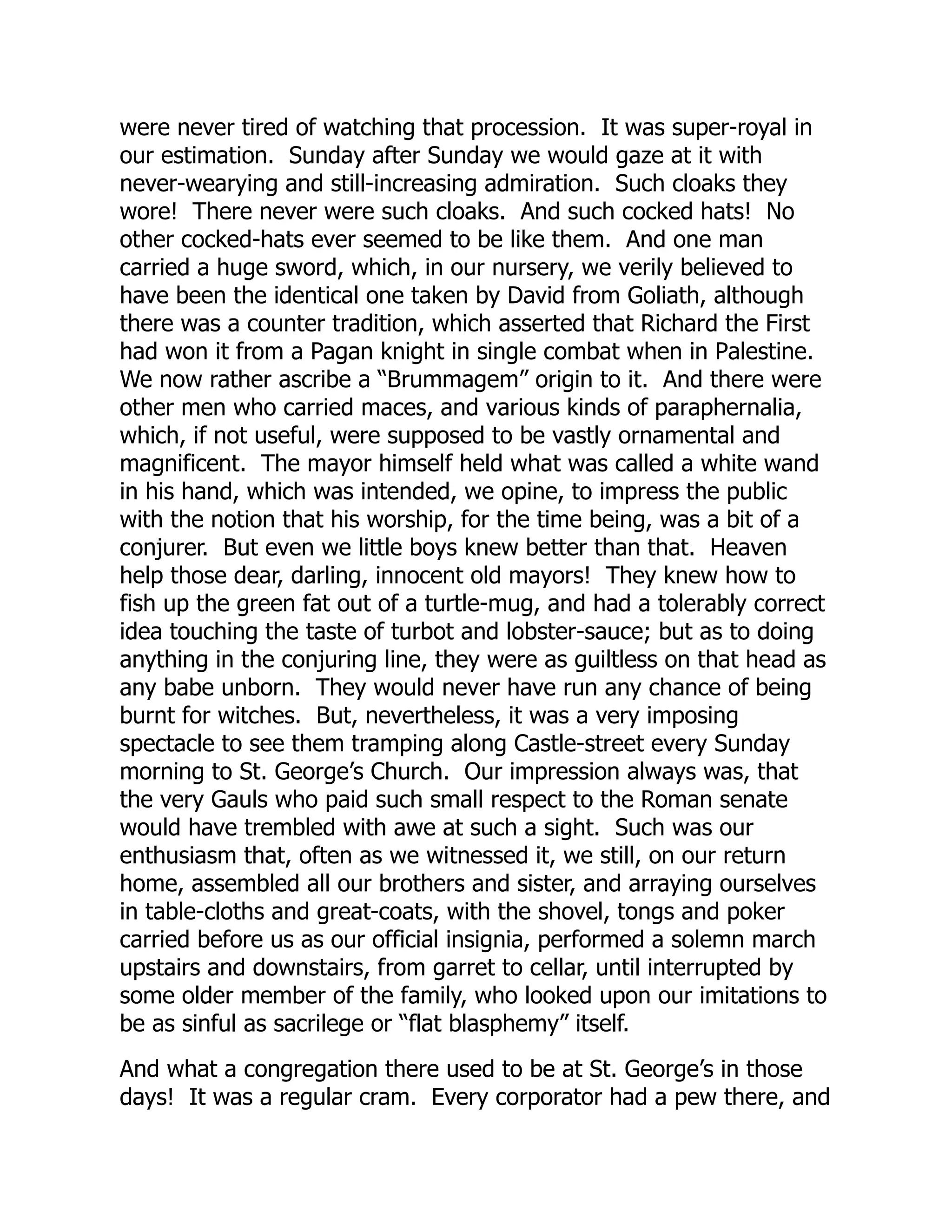 were never tired of watching that procession. It was super-royal in
our estimation. Sunday after Sunday we would gaze at it with
never-wearying and still-increasing admiration. Such cloaks they
wore! There never were such cloaks. And such cocked hats! No
other cocked-hats ever seemed to be like them. And one man
carried a huge sword, which, in our nursery, we verily believed to
have been the identical one taken by David from Goliath, although
there was a counter tradition, which asserted that Richard the First
had won it from a Pagan knight in single combat when in Palestine.
We now rather ascribe a “Brummagem” origin to it. And there were
other men who carried maces, and various kinds of paraphernalia,
which, if not useful, were supposed to be vastly ornamental and
magnificent. The mayor himself held what was called a white wand
in his hand, which was intended, we opine, to impress the public
with the notion that his worship, for the time being, was a bit of a
conjurer. But even we little boys knew better than that. Heaven
help those dear, darling, innocent old mayors! They knew how to
fish up the green fat out of a turtle-mug, and had a tolerably correct
idea touching the taste of turbot and lobster-sauce; but as to doing
anything in the conjuring line, they were as guiltless on that head as
any babe unborn. They would never have run any chance of being
burnt for witches. But, nevertheless, it was a very imposing
spectacle to see them tramping along Castle-street every Sunday
morning to St. George’s Church. Our impression always was, that
the very Gauls who paid such small respect to the Roman senate
would have trembled with awe at such a sight. Such was our
enthusiasm that, often as we witnessed it, we still, on our return
home, assembled all our brothers and sister, and arraying ourselves
in table-cloths and great-coats, with the shovel, tongs and poker
carried before us as our official insignia, performed a solemn march
upstairs and downstairs, from garret to cellar, until interrupted by
some older member of the family, who looked upon our imitations to
be as sinful as sacrilege or “flat blasphemy” itself.
And what a congregation there used to be at St. George’s in those
days! It was a regular cram. Every corporator had a pew there, and
 