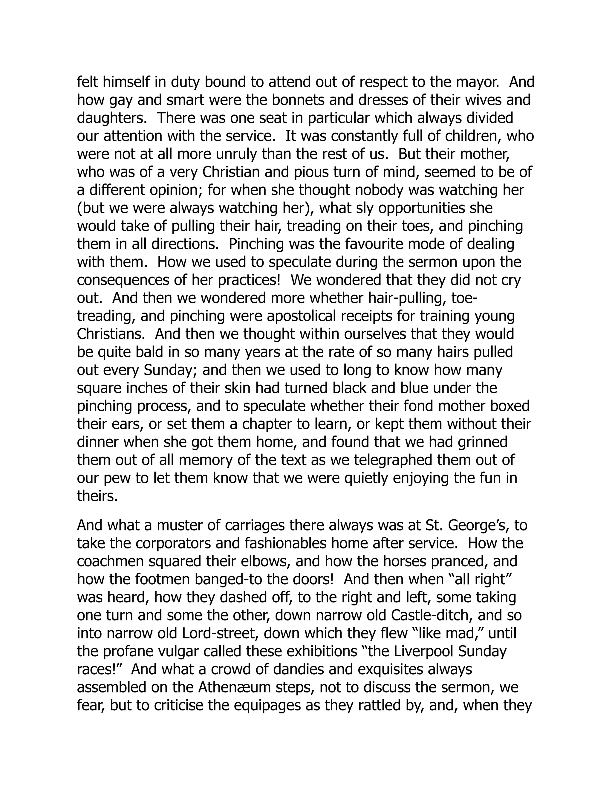 felt himself in duty bound to attend out of respect to the mayor. And
how gay and smart were the bonnets and dresses of their wives and
daughters. There was one seat in particular which always divided
our attention with the service. It was constantly full of children, who
were not at all more unruly than the rest of us. But their mother,
who was of a very Christian and pious turn of mind, seemed to be of
a different opinion; for when she thought nobody was watching her
(but we were always watching her), what sly opportunities she
would take of pulling their hair, treading on their toes, and pinching
them in all directions. Pinching was the favourite mode of dealing
with them. How we used to speculate during the sermon upon the
consequences of her practices! We wondered that they did not cry
out. And then we wondered more whether hair-pulling, toe-
treading, and pinching were apostolical receipts for training young
Christians. And then we thought within ourselves that they would
be quite bald in so many years at the rate of so many hairs pulled
out every Sunday; and then we used to long to know how many
square inches of their skin had turned black and blue under the
pinching process, and to speculate whether their fond mother boxed
their ears, or set them a chapter to learn, or kept them without their
dinner when she got them home, and found that we had grinned
them out of all memory of the text as we telegraphed them out of
our pew to let them know that we were quietly enjoying the fun in
theirs.
And what a muster of carriages there always was at St. George’s, to
take the corporators and fashionables home after service. How the
coachmen squared their elbows, and how the horses pranced, and
how the footmen banged-to the doors! And then when “all right”
was heard, how they dashed off, to the right and left, some taking
one turn and some the other, down narrow old Castle-ditch, and so
into narrow old Lord-street, down which they flew “like mad,” until
the profane vulgar called these exhibitions “the Liverpool Sunday
races!” And what a crowd of dandies and exquisites always
assembled on the Athenæum steps, not to discuss the sermon, we
fear, but to criticise the equipages as they rattled by, and, when they
 