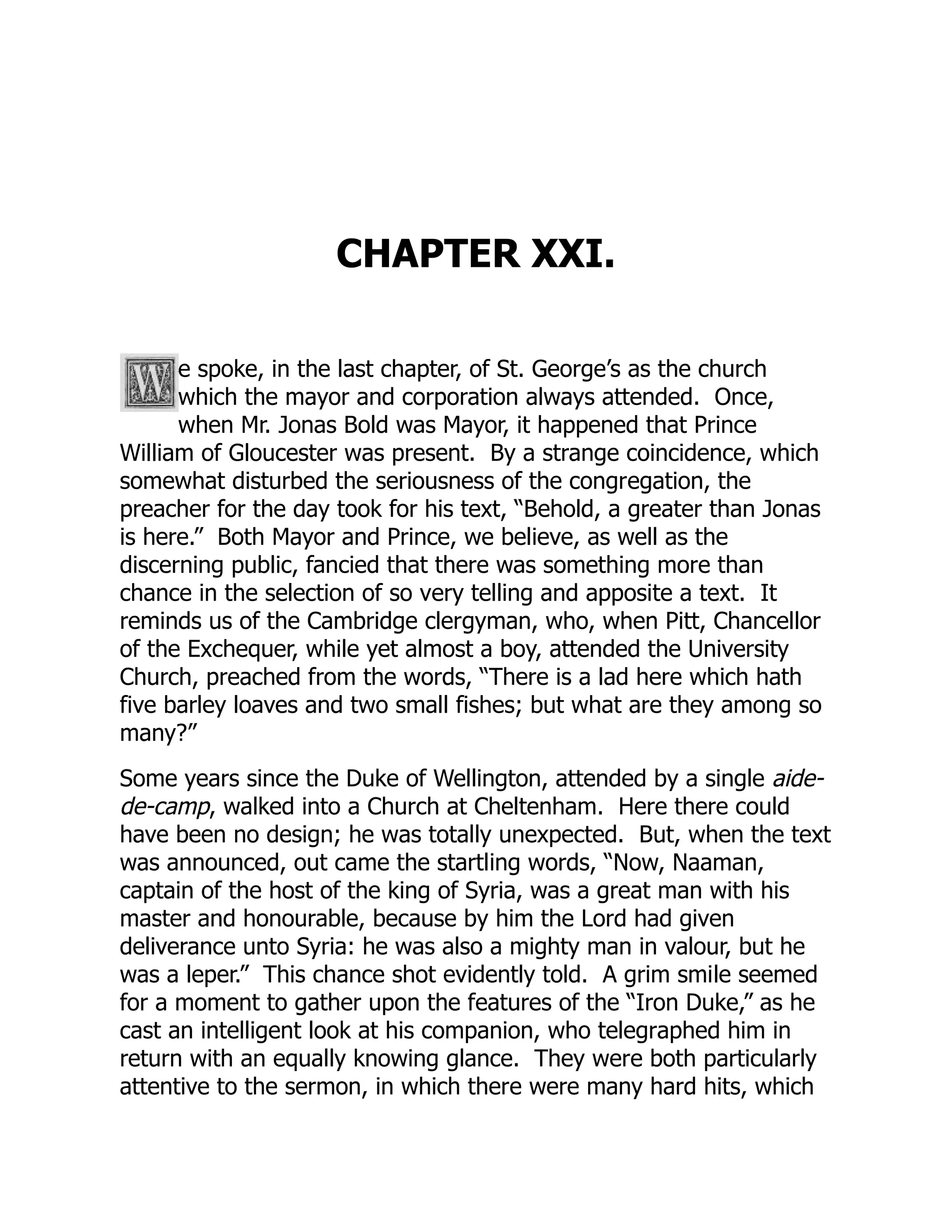 CHAPTER XXI.
e spoke, in the last chapter, of St. George’s as the church
which the mayor and corporation always attended. Once,
when Mr. Jonas Bold was Mayor, it happened that Prince
William of Gloucester was present. By a strange coincidence, which
somewhat disturbed the seriousness of the congregation, the
preacher for the day took for his text, “Behold, a greater than Jonas
is here.” Both Mayor and Prince, we believe, as well as the
discerning public, fancied that there was something more than
chance in the selection of so very telling and apposite a text. It
reminds us of the Cambridge clergyman, who, when Pitt, Chancellor
of the Exchequer, while yet almost a boy, attended the University
Church, preached from the words, “There is a lad here which hath
five barley loaves and two small fishes; but what are they among so
many?”
Some years since the Duke of Wellington, attended by a single aide-
de-camp, walked into a Church at Cheltenham. Here there could
have been no design; he was totally unexpected. But, when the text
was announced, out came the startling words, “Now, Naaman,
captain of the host of the king of Syria, was a great man with his
master and honourable, because by him the Lord had given
deliverance unto Syria: he was also a mighty man in valour, but he
was a leper.” This chance shot evidently told. A grim smile seemed
for a moment to gather upon the features of the “Iron Duke,” as he
cast an intelligent look at his companion, who telegraphed him in
return with an equally knowing glance. They were both particularly
attentive to the sermon, in which there were many hard hits, which
 