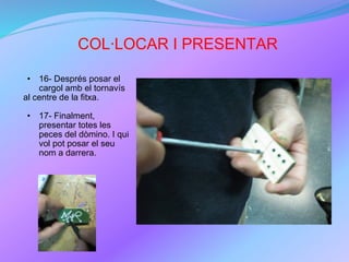 COL·LOCAR I PRESENTAR 16- Després posar el cargol amb el tornavís al centre de la fitxa. 17- Finalment, presentar totes les peces del dòmino. I qui vol pot posar el seu nom a darrera. 