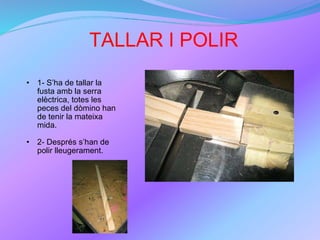TALLAR I POLIR 1- S’ha de tallar la fusta amb la serra elèctrica, totes les peces del dòmino han de tenir la mateixa mida. 2- Després s’han de polir lleugerament. 