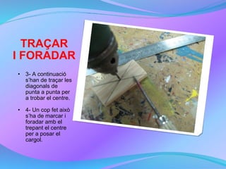 TRAÇAR I FORADAR 3- A continuació s’han de traçar les diagonals de punta a punta per a trobar el centre. 4- Un cop fet això s’ha de marcar i foradar amb el trepant el centre per a posar el cargol. 