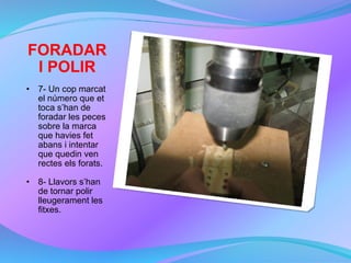 FORADAR I POLIR 7- Un cop marcat el número que et toca s’han de foradar les peces sobre la marca que havies fet abans i intentar que quedin ven rectes els forats. 8- Llavors s’han de tornar polir lleugerament les fitxes. 