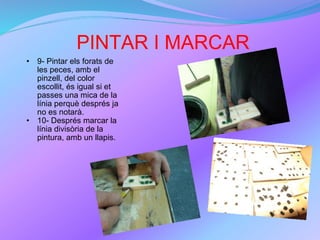PINTAR I MARCAR 9- Pintar els forats de les peces, amb el pinzell, del color escollit, és igual si et passes una mica de la línia perquè després ja no es notarà. 10- Després marcar la línia divisòria de la pintura, amb un llapis. 