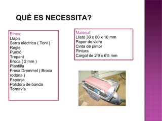 QUÈ ES NECESSITA? Eines: Llapis Serra elèctrica ( Toni ) Regle Punxó Trepant Broca ( 2 mm ) Plantilla Fresa Dremmel ( Broca rodona ) Esponja Polidora de banda Tornavís Material: Llistó 30 x 60 x 10 mm Paper de vidre Cinta de pintor Pintura Cargol de 2’9 x 6’5 mm 
