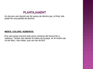 Un dia ens vam decidir per fer peces de dòmino per, el final, tots poder fer una partida de dòmino. MIDES, COLORS, NÚMEROS: Ens vam posar d’acord amb quins números els tocava fer a cadascú. També vam decidir el colors de la peça, en el nostre cas va ser blau, i les mides, que van ser de 6x3.  
