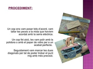 Un cop ens vam posar tots d’acord, vam tallar les peces a la mida que havíem acordat amb la serra elèctrica. Un cop fet això, les vam polir amb la polidora o amb el paper de vidre per a un acabat perfecte.  Seguidament vam marcar les dues diagonals per tal de poder trobar el punt mig amb més precisió. PROCEDIMENT: 