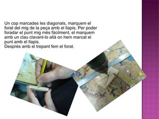 Un cop marcades les diagonals, marquem el forat del mig de la peça amb el llapis. Per poder foradar el punt mig més fàcilment, el marquem amb un clau clavant-lo allà on hem marcat el punt amb el llapis. Després amb el trepant fem el forat. 