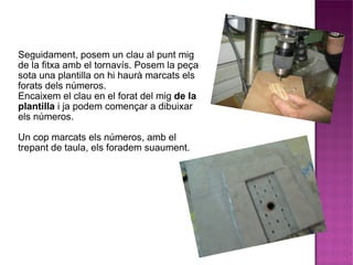 Seguidament, posem un clau al punt mig de la fitxa amb el tornavís. Posem la peça sota una plantilla on hi haurà marcats els forats dels números. Encaixem el clau en el forat del mig  de la plantilla  i ja podem començar a dibuixar els números. Un cop marcats els números, amb el trepant de taula, els foradem suaument. 
