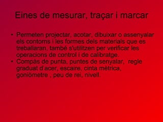 Eines de mesurar, traçar i marcar Permeten projectar, acotar, dibuixar o assenyalar els contorns i les formes dels materials que es treballaran, també s'utilitzen per verificar les operacions de control i de calibratge.  Compàs de punta, puntes de senyalar,  regle graduat d’acer, escaire, cinta mètrica, goniòmetre , peu de rei, nivell.   