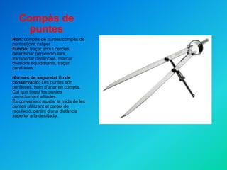 Compàs de puntes Non:  compàs de puntes/compás de puntas/joint caliper  . Funció:  traçar arcs i cercles, determinar perpendiculars, transportar distàncies, marcar divisions equidistants, traçar paral·leles. Normes de seguretat i/o de conservació:  Les puntes són perilloses, hem d’anar en compte. Cal que tingui les puntes correctament afilades. És convenient ajustar la mida de les puntes utilitzant el cargol de regulació, partint d’una distància superior a la desitjada. 